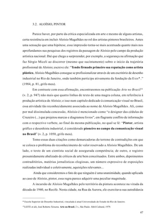 3.2. ALOÍSIO, PINTOR


             Parece haver, por parte da crítica especializada em arte e mesmo de alguns artistas,
certa resistência em incluir Aloísio Magalhães no rol dos artistas pintores brasileiros. Antes
uma sensação que uma hipótese, essa impressão torna-se mais acentuada quanto mais nos
aprofundamos nas pesquisas dos registros da passagem de Aloísio pelo campo da produção
artística nacional. Daí que chega a surpreender, por exemplo, a segurança na afirmação que
faz Sérgio Miceli ao discorrer (mesmo que sucintamente) sobre o início da trajetória
profissional de Aloísio; escreve ele: “Tendo firmado primeiro sua reputação como artista
plástico, Aloísio Magalhães consegue se profissionalizar através de um escritório de desenho
industrial no Rio de Janeiro, onde também participa ativamente da fundação da E SDI * .”
(1984, p. 81, grifo meu).
             Em contraste com essa afirmação, encontraremos na publicação Arte no Brasil 10
(v. 2, p. 947) não mais que quatro linhas de texto de uma magra coluna, em referência à
produção artística de Aloísio; e isso num capítulo dedicado à comunicação visual no Brasil,
essa atividade tão reconhecidamente associada ao nome de Aloísio Magalhães. Ali, como
por mal dissimulada concessão, Aloísio é mencionado como “o designer das cédulas de
Cruzeiro (...) que projetou marcas e diagramou livros”, em flagrante conflito de informação
com o respectivo verbete, ao final da mesma publicação, no qual se lê: “Pintor, artista
gráfico e desenhista industrial, é considerado pioneiro no campo da comunicação visual
no Brasil” (v. 2, p. 1050, grifo meu).
             Tomo essas duas citações como demarcadoras do terreno de contradições em que
se coloca o problema do reconhecimento de valor reservado a Aloísio Magalhães. De um
lado, o texto de um cientista social de assegurada competência; de outro, o registro
presumidamente abalizado de críticos de arte bem conceituados. Entre ambos, depoimentos
contraditórios, matérias jornalísticas elogiosas, um número expressivo de exposições
realizadas individual e coletivamente, aquisições relevantes...
              Ainda que consideremos o fato de que ninguém é uma unanimidade, quando aplicada
ao caso de Aloísio, pintor, essa regra parece adquirir uma peculiar magnitude.
             A incursão de Aloísio Magalhães pelo território da pintura acontece na virada da
década de 1940, no Recife. Nesta cidade, na Rua da Aurora, ele exercitava sua autodidaxia


* Escola Superior de Desenho Industrial, vinculada à atual Universidade do Estado do Rio de Janeiro.
10
     LEITE et alii, José Roberto Teixeira. Arte no Brasil, 2 v., São Paulo: Abril Cultural, 1979.

                                                                                                       47
 