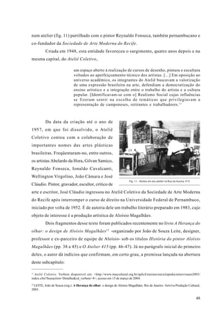 num atelier (fig. 11) partilhado com o pintor Reynaldo Fonseca, também pernambucano e
co-fundador da Sociedade de Arte Moderna do Recife.
          Criada em 1948, esta entidade favoreceu o surgimento, quatro anos depois e na
mesma capital, do Ateliê Coletivo,

                              um espaço aberto à realização de cursos de desenho, pintura e escultura
                              voltados ao aperfeiçoamento técnico dos artistas. [...] Em oposição ao
                              universo acadêmico, os integrantes do Ateliê buscavam a valorização
                              de uma expressão brasileira na arte, defendiam a democratização do
                              ensino artístico e a integração entre o trabalho do artista e a cultura
                              popular. [Identificavam-se com o] Realismo Social cujas influências
                              se fizeram sentir na escolha de temáticas que privilegiavam a
                              representação de camponeses, retirantes e trabalhadores. 11



          Da data da criação até o ano de
1957, em que foi dissolvido, o Ateliê
Coletivo contou com a colaboração de
importantes nomes das artes plásticas
brasileiras. Freqüentaram-no, entre outros,
os artistas Abelardo da Hora, Gilvan Samico,
Reynaldo Fonseca, Ionaldo Cavalcanti,
Wellington Virgolino, João Câmara e José
                                                                       Fig. 11 - Aloísio em seu atelier na Rua da Aurora, 415
Cláudio. Pintor, gravador, escultor, crítico de
arte e escritor, José Cláudio ingressou no Ateliê Coletivo da Sociedade de Arte Moderna
do Recife após interromper o curso de direito na Universidade Federal de Pernambuco,
iniciado por volta de 1952. É de autoria dele um trabalho literário preparado em 1983, cujo
objeto de interesse é a produção artística de Aloísio Magalhães.
          Dois fragmentos desse texto foram publicados recentemente no livro A Herança do
olhar: o design de Aloísio Magalhães 12 -organizado por João de Souza Leite, designer,
professor e ex-parceiro de equipe de Aloísio- sob os títulos História do pintor Aloísio
Magalhães (pp. 38 a 45) e O Atelier 415 (pp. 46-47). Já no parágrafo inicial do primeiro
deles, o autor dá indícios que confirmam, em certo grau, a premissa lançada na abertura
deste subcapítulo:

11
   Ateliê Coletivo. Verbete disponível em: <http://www.itaucultural.org.br/aplicExternas/enciclopedia/artesvisuais2003/
index.cfm?fuseaction=Detalhe&cd_verbete=4>; acesso em 15 de março de 2004.
12
 LEITE, João de Souza (org.). A Herança do olhar: o design de Aloísio Magalhães. Rio de Janeiro: Artviva Produção Cultural,
2003.

                                                                                                                                48
 
