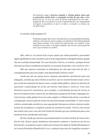 Em primeiro lugar é preciso resgatar o Aloisio pintor antes que
                       se generalize ainda mais a concepção errada de que não o era,
                       deixou de ser, ou isso era coisa de pouca importância na sua vida –
                       quando de fato o ser pintor era nele a espinha dorsal e até, aumentando
                       a imagem se quisermos, os pés e as mãos, o coração e a cabeça. (p.
                       38, grifo meu)



       E continua, ainda na página 38:

                       Nenhuma atuação dele esteve afastada dessa sua qualidade primordial,
                       embora a exercida em outros campos, na aparência, lhe tenha granjeado
                       mais fama ou poder, luxo exterior de repercussão: era o pintor, o que
                       trabalha com as mãos, o designer também, que movia a outra ponta do
                       nervo que termina no cérebro.



       Mas, sabe-se, só é passível de resgate aquilo que tendo possuído (e possuindo)
algum significado ou valor, encontra-se em vias de esquecimento ou desaparecimento, quando
não em ocultação propositada. No caso do pintor Aloísio, no entanto, qualquer dessas
alternativas remete o problema novamente ao seu ponto de partida: o do sentido de valor.
       Mas que aspectos sustentam os indicadores de valor para uma obra de arte -e
conseqüentemente para seu criador- num determinado contexto social?
       Ainda que não me pareça haver respostas plenamente satisfatórias para esta
indagação, entendo que uma referência aceitável -por ser mesmo bastante usual- seria a
que resulta da conjunção de fatores como: receptividade pública, número (e destino) de
aquisições e participação do artista em mostras individuais e coletivas. Uma outra
alternativa possível consideraria, por exemplo, a contribuição pessoal do artista ao
desenvolvimento da arte, através de sua dedicação a pesquisas de forma, linguagem etc.
Uma terceira, ainda, poderia levar em conta o papel e a influência do artista e sua obra na
configuração e preservação da cultura de uma determinada comunidade. E vários outros
critérios seriam ainda concebíveis, mas seguramente bem poucos artistas, pintores ou não,
seriam tão exemplares e completos a ponto de satisfazê-los todos. Aloísio com certeza
não estaria entre estes, mas não teria ficado tão distante que sua contribuição para a arte
brasileira fosse considerada irrelevante.
       De fato, desde que iniciara sua jornada de pintor no atelier da Rua da Aurora até o
fim da vida, Aloísio jamais abandonou inteiramente a pintura e, mesmo no ano de seu
falecimento, ao preparar-se para a defesa da inclusão da cidade de Olinda (Pernambuco)
na Lista do Patrimônio Mundial da U NESCO , produziu uma série de litografias em preto e

                                                                                           49
 