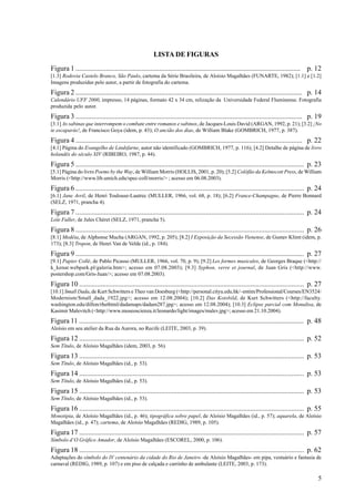 LISTA DE FIGURAS
Figura 1 .............................................................................................................................. p. 12
[1.3] Rodovia Castelo Branco, São Paulo, cartema da Série Brasileira, de Aloísio Magalhães (FUNARTE, 1982); [1.1] e [1.2]
Imagens produzidas pelo autor, a partir de fotografia do cartema.
Figura 2 ............................................................................................................................... p. 14
Calendário UFF 2000, impresso, 14 páginas, formato 42 x 34 cm, relização da Universidade Federal Fluminense. Fotografia
produzida pelo autor.
Figura 3 ............................................................................................................................... p. 19
[3.1] As sabinas que interrompem o combate entre romanos e sabinos, de Jacques-Louis David (ARGAN, 1992, p. 21); [3.2] ¡No
te escaparás!, de Francisco Goya (idem, p. 43); O ancião dos dias, de William Blake (GOMBRICH, 1977, p. 387).
Figura 4 ............................................................................................................................... p. 22
[4.1] Página do Evangelho de Lindsfarne, autor não identificado (GOMBRICH, 1977, p. 116); [4.2] Detalhe de página de livro
holandês do século XIV (RIBEIRO, 1987, p. 44).
Figura 5 ................................................................................................................................ p. 23
[5.1] Página do livro Poems by the Way, de William Morris (HOLLIS, 2001, p. 20); [5.2] Colófão da Kelmscott Press, de William
Morris (<http://www.lib.umich.edu/spec-coll/morris/> ; acesso em 06.08.2003).
Figura 6 ................................................................................................................................ p. 24
[6.1] Jane Avril, de Henri Toulouse-Lautrec (MULLER, 1966, vol. 68, p. 18); [6.2] France-Champagne, de Pierre Bonnard
(SELZ, 1971, prancha 4).
Figura 7 ................................................................................................................................ p. 24
Loïe Fuller, de Jules Chéret (SELZ, 1971, prancha 5).
Figura 8 ................................................................................................................................ p. 26
[8.1] Medéia, de Alphonse Mucha (ARGAN, 1992, p. 205); [8.2] I Exposição da Secessão Vienense, de Gustav Klimt (idem, p.
173); [8.3] Tropon, de Henri Van de Velde (id., p. 184).
Figura 9 ................................................................................................................................ p. 27
[9.1] Papier Collé, de Pablo Picasso (MULLER, 1966, vol. 70, p. 9); [9.2] Les formes musicales, de Georges Braque (<http://
k_kenar.webpark.pl/galeria.htm>; acesso em 07.08.2003); [9.3] Syphon, verre et journal, de Juan Gris (<http://www.
postershop.com/Gris-Juan/>; acesso em 07.08.2003).
Figura 10 .............................................................................................................................. p. 27
[10.1] Small Dada, de Kurt Schwitters e Theo van Doesburg (<http://personal.cityu.edu.hk/~entim/Professional/Courses/EN3524/
Modernism/Small_dada_1922.jpg>; acesso em 12.08.2004); [10.2] Das Kotsbild, de Kurt Schwitters (<http://faculty.
washington.edu/dillon/rhethtml/dadamaps/dadam287.jpg>; acesso em 12.08.2004); [10.3] Eclipse parcial com Monalisa, de
Kasimir Malevitch (<http://www.museoscienza.it/leonardo/light/images/malev.jpg>; acesso em 21.10.2004).
Figura 11 .............................................................................................................................. p. 48
Aloísio em seu atelier da Rua da Aurora, no Recife (LEITE, 2003, p. 39).
Figura 12 .............................................................................................................................. p. 52
Sem Título, de Aloísio Magalhães (idem, 2003, p. 56).
Figura 13 .............................................................................................................................. p. 53
Sem Título, de Aloísio Magalhães (id., p. 53).
Figura 14 .............................................................................................................................. p. 53
Sem Título, de Aloísio Magalhães (id., p. 53).
Figura 15 .............................................................................................................................. p. 53
Sem Título, de Aloísio Magalhães (id., p. 53).
Figura 16 .............................................................................................................................. p. 55
Monotipia, de Aloísio Magalhães (id., p. 46); tipográfica sobre papel, de Aloísio Magalhães (id., p. 57); aquarela, de Aloísio
Magalhães (id., p. 47); cartema, de Aloísio Magalhães (REDIG, 1989, p. 105).
Figura 17 .............................................................................................................................. p. 57
Símbolo d’O Gráfico Amador, de Aloísio Magalhães (ESCOREL, 2000, p. 106).
Figura 18 .............................................................................................................................. p. 62
Adaptações do símbolo do IV centenário da cidade do Rio de Janeiro -de Aloísio Magalhães- em pipa, vestuário e fantasia de
carnaval (REDIG, 1989, p. 107) e em piso de calçada e carrinho de ambulante (LEITE, 2003, p. 173).

                                                                                                                                             5
 