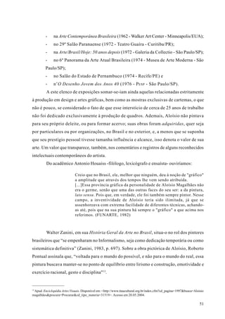 -     na Arte Contemporânea Brasileira (1962 - Walker Art Center - Minneapolis/EUA);
         -     no 29º Salão Paranaense (1972 - Teatro Guaíra - Curitiba/PR);
         -     na Arte/Brasil/Hoje: 50 anos depois (1972 - Galeria da Collectio - São Paulo/SP);
         -     no 6º Panorama da Arte Atual Brasileira (1974 - Museu de Arte Moderna - São
         Paulo/SP);
         -     no Salão do Estado de Pernambuco (1974 - Recife/PE) e
         -     n’O Desenho Jovem dos Anos 40 (1976 - P ESP - São Paulo/SP).
         A este elenco de exposições somar-se-iam ainda aquelas relacionadas estritamente
à produção em design e artes gráficas, bem como as mostras exclusivas de cartemas, o que
não é pouco, se considerado o fato de que esse interstício de cerca de 25 anos de trabalho
não foi dedicado exclusivamente à produção de quadros. Ademais, Aloísio não pintava
para seu próprio deleite, ou para formar acervo; suas obras foram adquiridas, quer seja
por particulares ou por organizações, no Brasil e no exterior, e, a menos que se suponha
que seu prestígio pessoal tivesse tamanha influência e alcance, isso denota o valor de sua
arte. Um valor que transparece, também, nos comentários e registros de alguns reconhecidos
intelectuais contemporâneos do artista.
         Do acadêmico Antonio Houaiss -filólogo, lexicógrafo e ensaísta- ouviríamos:

                              Creio que no Brasil, ele, melhor que ninguém, deu à noção de "gráfico"
                              a amplitude que através dos tempos lhe vem sendo atribuída.
                              [...]Essa província gráfica da personalidade de Aloísio Magalhães não
                              era o germe, senão que uma das outras faces do seu ser: a da pintura,
                              lato sensu. Pois que, em verdade, ele foi também sempre pintor. Nesse
                              campo, a inventividade de Aloísio teria sido ilimitada, já que se
                              assenhoreava com extrema facilidade de diferentes técnicas, achando-
                              as até, pois que na sua pintura há sempre o "gráfico" a que acima nos
                              referimos. (FUNARTE, 1982)



         Walter Zanini, em sua História Geral da Arte no Brasil, situa-o no rol dos pintores
brasileiros que “se empenharam no Informalismo, seja como dedicação temporária ou como
sistemática definitiva” (Zanini, 1983, p. 697). Sobre a obra pictórica de Aloísio, Roberto
Pontual assinala que, “voltada para o mundo do possível, e não para o mundo do real, essa
pintura buscava manter-se no ponto de equilíbrio entre lirismo e construção, emotividade e
exercício racional, gesto e disciplina"13.


13
 Apud. Enciclopédia Artes Visuais. Disponível em: <http://www.itaucultural.org.br/index.cfm?cd_pagina=1997&busca=Aloisio
magalhães&procura=Procurar&cd_tipo_materia=31519>. Acesso em 20.05.2004.

                                                                                                                     51
 