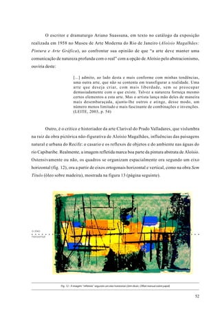 O escritor e dramaturgo Ariano Suassuna, em texto no catálogo da exposição
realizada em 1958 no Museu de Arte Moderna do Rio de Janeiro (Aloísio Magalhães:
Pintura e Arte Gráfica), ao confrontar sua opinião de que “a arte deve manter uma
comunicação de natureza profunda com o real” com a opção de Aloísio pelo abstracionismo,
ouviria deste:

                                                 [...] admito, ao lado desta e mais conforme com minhas tendências,
                                                 uma outra arte, que não se contenta em transfigurar a realidade. Uma
                                                 a r t e q u e d e s e j a c r i a r, c o m m a i s l i b e r d a d e , s e m s e p r e o c u p a r
                                                 demasiadamente com o que existe. Talvez a natureza forneça mesmo
                                                 certos elementos a esta arte. Mas o artista lança mão deles de maneira
                                                 mais desembaraçada, ajunta-lhe outros e atinge, desse modo, um
                                                 número menos limitado e mais fascinante de combinações e invenções.
                                                 (LEITE, 2003, p. 54)



                Outro, é o crítico e historiador da arte Clarival do Prado Valladares, que vislumbra
na raiz da obra pictórica não-figurativa de Aloísio Magalhães, influências das paisagens
natural e urbana do Recife: o casario e os reflexos de objetos e do ambiente nas águas do
rio Capibaribe. Realmente, a imagem refletida marca boa parte da pintura abstrata de Aloísio.
Ostensivamente ou não, os quadros se organizam espacialmente ora segundo um eixo
horizontal (fig. 12), ora a partir de eixos ortogonais horizontal e vertical, como na obra Sem
Título (óleo sobre madeira), mostrada na figura 13 (página seguinte).




o eixo
○   ○   ○   ○   ○   ○   ○   ○   ○    ○   ○   ○   ○                                                                                      ○   ○   ○   ○   ○   ○ ○ ○○   ○

horizontal




                                    Fig. 12 - A imagem “refletida” segundo um eixo horizontal (Sem título. Offset manual sobre papel)



                                                                                                                                                                 52
 