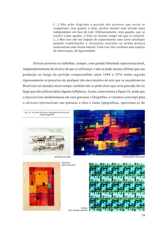 [...] Não acho ilegítima a posição dos pintores que assim se
                                    comportam, mas quanto a mim, prefiro manter uma atitude mais
                                    independente em face do real. Ordinariamente, meu quadro, que se
                                    resolve como quadro, é feito ao mesmo tempo em que se constrói.
                                    [...] Mas isso não me impede de experimentar uma certa satisfação
                                    quando combinações e invenções nascidas na minha pintura
                                    reencontram uma forma natural. Com isso elas recebem uma espécie
                                    de autorização, de legitimidade.



           Aloísio permitiu-se trabalhar, sempre, com grande liberdade representacional,
independentemente da técnica de que se utilizasse, e não se pode mesmo afirmar que sua
produção ao longo do período compreendido entre 1949 e 1976 tenha seguido
rigorosamente os preceitos de qualquer dos movimentos de arte que se sucederam no
Brasil (ou no mundo) nesse tempo; também não se pode dizer que teria passado tão ao
largo que não sofresse deles alguma influência. Assim, como mostra a figura 16, ainda que
o figurativismo predominasse em suas gravuras e litografias, o veríamos convergir para
o abstrato-informalismo nas pinturas a óleo e tintas tipográficas, aproximar-se do

 Fig. 16 - As várias técnicas e linguagens da pintura de
                     Aloísio Magalhães




                                      Monotipia em papel                            Tinta tipográfica sobre papel


                                               Aquarela e
                                               lápis sobre papel




                                                                         Cartema
                                                       Série Brasileira (detalhe)

                                                                                                             54
 