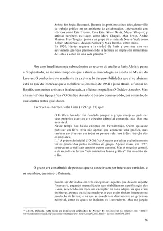 School for Social Research. Durante los próximos cinco años, desarrolló
                        su trabajo gráfico en un ambiente de colaboración. Intercambió con
                        teóricos como Eric Fromm, Ems Kris, Stuar Davis, Meyer Shapiro; y
                        artistas europeos exiliados como Marc Chagall, Max Ernst, André
                        Masson, Ives Tanguy; junto a un grupo de artistas de Nueva York como
                        Robert Motherwell, Jakson Pollock y Max Rothko, entre otros.
                        En 1950, Hayter regresa a la ciudad de París y continua con sus
                        actividades gráficas promoviendo la técnica de impresión simultánea
                        de tintas a color en una sola plancha. 14



        Nos anos imediatamente subseqüentes ao retorno do atelier a Paris Aloísio passa
a freqüentá-lo, ao mesmo tempo em que estudava museologia na escola do Museu do
Louvre. O conhecimento resultante da exploração das possibilidades que aí se abriram
está na raiz do interesse que o mobilizaria, em maio de 1954 e já no Brasil, a fundar no
Recife, com outros artistas e intelectuais, a oficina tipográfica O Gráfico Amador. Mas
chamar oficina tipográfica a’O Gráfico Amador é decerto desmerecê-lo, por omissão, de
suas outras tantas qualidades.
        Escreve Guilherme Cunha Lima (1997, p. 87) que:

                        O Gráfico Amador foi fundado porque o grupo desejava publicar
                        seus próprios escritos e o circuito editorial comercial não lhes era
                        acessível.
                        Nesse tempo não havia editoras em Pernambuco. Quem quisesse
                        publicar um livro teria não apenas que contactar uma gráfica, mas
                        também envolver-se em todos os passos relativos à distribuição dos
                        exemplares.
                        [...] A pretensão inicial d’O Gráfico Amador era editar exclusivamente
                        textos produzidos pelos membros do grupo. Apesar disso, em 1957,
                        começaram a publicar também outros autores. Mas o preceito central,
                        o de só publicar livros “sob cuidadosa forma gráfica”, foi mantido até
                        o fim.



        O grupo era constituído de pessoas que se associavam por interesses variados, e
os membros, em número flutuante,

                        podem ser divididos em três categorias: aqueles que davam suporte
                        financeiro, pagando mensalidades que viabilizavam a publicação dos
                        livros, recebendo em troca um exemplar de cada edição; os que eram
                        escritores, poetas ou colecionadores e que assim tinham interesse na
                        produção de livros; e os que se envolviam diretamente no processo
                        editorial, entre os quais se incluem os ilustradores. Mas no jargão


14
 CROS, Deledda. Arte hoy: en exposición grabados de Atelier 17. Disponível na Internet em: <http://
www.radiouniversidad.org/secciones/reportajes/arte_hoy/Atelier%2017.html >; acesso em 06.04.2004.

                                                                                                56
 