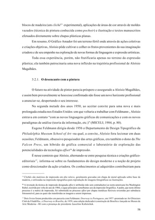 blocos de madeira (um clichê 15 experimental), aplicações de áreas de cor através de moldes
vazados (técnica de pintura conhecida como pochoir) e ilustração e textos manuscritos
efetuados diretamente sobre chapas plásticas planas.
          Em resumo, O Gráfico Amador foi um terreno fértil onde através de ações coletivas
e criações objetivas, Aloísio pôde cultivar e colher os frutos provenientes da sua imaginação
criadora e de seu empenho na exploração de novas formas de linguagem e expressão artísticas.
          Toda essa experiência, porém, não frutificaria apenas no terreno da expressão
plástica; ela também patrocinaria uma nova inflexão na trajetória profissional de Aloísio
Magalhães.


          3.2.1. O desencanto com a pintura


          O futuro na atividade de pintor parecia próspero e assegurado a Aloísio Magalhães,
e assim bem provavelmente se houvesse confirmado não fosse um novo horizonte profissional
a anunciar-se, despertando o seu interesse.
          Na segunda metade dos anos 1950, ao aceitar convite para uma nova e mais
prolongada estadia nos Estados Unidos -em que voltaria a trabalhar com Feldmann-, Aloísio
entrava em contato “com as novas linguagens gráficas de comunicações e com os novos
paradigmas de análise (teoria da informação, etc.)” (MICELI, 1984, p. 80).
          Eugene Feldmann dirigia desde 1956 o Departamento de Design Tipográfico da
Philadelphia Museum School of Art -na qual, a convite, Aloísio fora lecionar em duas
ocasiões; Feldmann, obsessivo pesquisador das artes gráficas, era também o dono da The
Falcon Press, um híbrido de gráfica comercial e laboratório de exploração das
potencialidades da tecnologia offset 16 de impressão.
          É nesse contexto que Aloísio, alternando-se entre pesquisa técnica e criações gráfico-
editoriais 17, informa-se sobre os fundamentos do design moderno e a noção de projeto
como direcionador da ação criadora. Os conhecimentos aí adquiridos contribuiriam para


15
 Clichês são matrizes de impressão em alto relevo, geralmente gravadas em chapa de metal aplicada sobre base de
madeira, e utilizadas na impressão tipográfica para reprodução de imagens fotográficas ou ilustrações.
16
  A invenção da técnica de impressão designada offset é atribuída (não sem contradições) ao norte-americano Ira Washington
Rubel, ocorrida por volta do ano de 1904, e segue princípios semelhantes aos da impressão litográfica. A pedra, que neste último
processo é a matriz de impressão, foi substituída no processo offset por chapas metálicas flexíveis revestidas por substância
fotossensível, para as quais são transferidas as imagens a serem impressas.
17
 Dois livros foram produzidos em parceria com Feldmann: Doorway to Portuguese, em 1957 -premiado no Art Directors
Club da Filadélfia-, e Doorway to Brasília, de 1959, uma edição dedicada à construção de Brasília e lançada no Museu de
Arte Moderna - RJ com a presença do presidente Juscelino Kubstichek.

                                                                                                                            58
 
