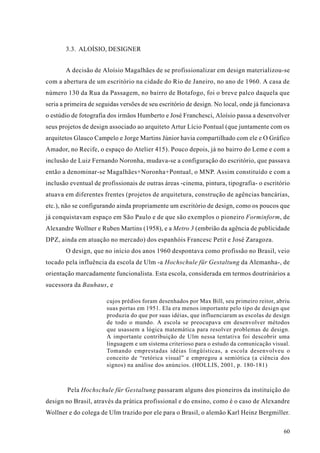 3.3. ALOÍSIO, DESIGNER


       A decisão de Aloísio Magalhães de se profissionalizar em design materializou-se
com a abertura de um escritório na cidade do Rio de Janeiro, no ano de 1960. A casa de
número 130 da Rua da Passagem, no bairro de Botafogo, foi o breve palco daquela que
seria a primeira de seguidas versões de seu escritório de design. No local, onde já funcionava
o estúdio de fotografia dos irmãos Humberto e José Franchesci, Aloísio passa a desenvolver
seus projetos de design associado ao arquiteto Artur Lício Pontual (que juntamente com os
arquitetos Glauco Campelo e Jorge Martins Júnior havia compartilhado com ele e O Gráfico
Amador, no Recife, o espaço do Atelier 415). Pouco depois, já no bairro do Leme e com a
inclusão de Luiz Fernando Noronha, mudava-se a configuração do escritório, que passava
então a denominar-se Magalhães+Noronha+Pontual, o MNP. Assim constituído e com a
inclusão eventual de profissionais de outras áreas -cinema, pintura, tipografia- o escritório
atuava em diferentes frentes (projetos de arquitetura, construção de agências bancárias,
etc.), não se configurando ainda propriamente um escritório de design, como os poucos que
já conquistavam espaço em São Paulo e de que são exemplos o pioneiro Forminform, de
Alexandre Wollner e Ruben Martins (1958), e a Metro 3 (embrião da agência de publicidade
DPZ, ainda em atuação no mercado) dos espanhóis Francesc Petit e José Zaragoza.
       O design, que no início dos anos 1960 despontava como profissão no Brasil, veio
tocado pela influência da escola de Ulm -a Hochschule für Gestaltung da Alemanha-, de
orientação marcadamente funcionalista. Esta escola, considerada em termos doutrinários a
sucessora da Bauhaus, e

                       cujos prédios foram desenhados por Max Bill, seu primeiro reitor, abriu
                       suas portas em 1951. Ela era menos importante pelo tipo de design que
                       produzia do que por suas idéias, que influenciaram as escolas de design
                       de todo o mundo. A escola se preocupava em desenvolver métodos
                       que usassem a lógica matemática para resolver problemas de design.
                       A importante contribuição de Ulm nessa tentativa foi descobrir uma
                       linguagem e um sistema criterioso para o estudo da comunicação visual.
                       Tomando emprestadas idéias lingüísticas, a escola desenvolveu o
                       conceito de “retórica visual” e empregou a semiótica (a ciência dos
                       signos) na análise dos anúncios. (HOLLIS, 2001, p. 180-181)



        Pela Hochschule für Gestaltung passaram alguns dos pioneiros da instituição do
design no Brasil, através da prática profissional e do ensino, como é o caso de Alexandre
Wollner e do colega de Ulm trazido por ele para o Brasil, o alemão Karl Heinz Bergmiller.

                                                                                           60
 
