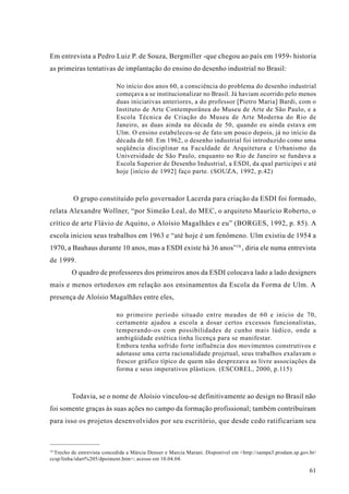 Em entrevista a Pedro Luiz P. de Souza, Bergmiller -que chegou ao país em 1959- historia
as primeiras tentativas de implantação do ensino do desenho industrial no Brasil:

                           No início dos anos 60, a consciência do problema do desenho industrial
                           começava a se institucionalizar no Brasil. Já haviam ocorrido pelo menos
                           duas iniciativas anteriores, a do professor [Pietro Maria] Bardi, com o
                           Instituto de Arte Contemporânea do Museu de Arte de São Paulo, e a
                           Escola Técnica de Criação do Museu de Arte Moderna do Rio de
                           Janeiro, as duas ainda na década de 50, quando eu ainda estava em
                           Ulm. O ensino estabeleceu-se de fato um pouco depois, já no início da
                           década de 60. Em 1962, o desenho industrial foi introduzido como uma
                           seqüência disciplinar na Faculdade de Arquitetura e Urbanismo da
                           Universidade de São Paulo, enquanto no Rio de Janeiro se fundava a
                           Escola Superior de Desenho Industrial, a ESDI, da qual participei e até
                           hoje [início de 1992] faço parte. (SOUZA, 1992, p.42)



         O grupo constituído pelo governador Lacerda para criação da ESDI foi formado,
relata Alexandre Wollner, “por Simeão Leal, do MEC, o arquiteto Maurício Roberto, o
crítico de arte Flávio de Aquino, o Aloísio Magalhães e eu” (BORGES, 1992, p. 85). A
escola iniciou seus trabalhos em 1963 e “até hoje é um fenômeno. Ulm existiu de 1954 a
1970, a Bauhaus durante 10 anos, mas a ESDI existe há 36 anos”18 , diria ele numa entrevista
de 1999.
         O quadro de professores dos primeiros anos da ESDI colocava lado a lado designers
mais e menos ortodoxos em relação aos ensinamentos da Escola da Forma de Ulm. A
presença de Aloísio Magalhães entre eles,

                           no primeiro período situado entre meados de 60 e início de 70,
                           certamente ajudou a escola a dosar certos excessos funcionalistas,
                           temperando-os com possibilidades de cunho mais lúdico, onde a
                           ambigüidade estética tinha licença para se manifestar.
                           Embora tenha sofrido forte influência dos movimentos construtivos e
                           adotasse uma certa racionalidade projetual, seus trabalhos exalavam o
                           frescor gráfico típico de quem não desprezava as livre associações da
                           forma e seus imperativos plásticos. (ESCOREL, 2000, p.115)



         Todavia, se o nome de Aloísio vinculou-se definitivamente ao design no Brasil não
foi somente graças às suas ações no campo da formação profissional; também contribuíram
para isso os projetos desenvolvidos por seu escritório, que desde cedo ratificariam seu



18
  Trecho de entrevista concedida a Márcia Denser e Marcia Marani. Disponível em <http://sampa3.prodam.sp.gov.br/
ccsp/linha/idart%205/dpoiment.htm>; acesso em 10.04.04.

                                                                                                             61
 