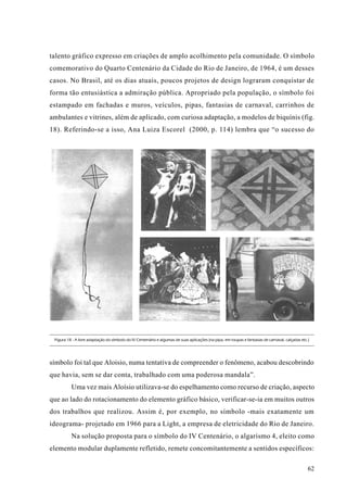 talento gráfico expresso em criações de amplo acolhimento pela comunidade. O símbolo
comemorativo do Quarto Centenário da Cidade do Rio de Janeiro, de 1964, é um desses
casos. No Brasil, até os dias atuais, poucos projetos de design lograram conquistar de
forma tão entusiástica a admiração pública. Apropriado pela população, o símbolo foi
estampado em fachadas e muros, veículos, pipas, fantasias de carnaval, carrinhos de
ambulantes e vitrines, além de aplicado, com curiosa adaptação, a modelos de biquínis (fig.
18). Referindo-se a isso, Ana Luiza Escorel (2000, p. 114) lembra que “o sucesso do




 Figura 18 - A livre adaptação do símbolo do IV Centenário e algumas de suas aplicações (na pipa, em roupas e fantasias de carnaval, calçadas etc.)




símbolo foi tal que Aloisio, numa tentativa de compreender o fenômeno, acabou descobrindo
que havia, sem se dar conta, trabalhado com uma poderosa mandala”.
          Uma vez mais Aloísio utilizava-se do espelhamento como recurso de criação, aspecto
que ao lado do rotacionamento do elemento gráfico básico, verificar-se-ia em muitos outros
dos trabalhos que realizou. Assim é, por exemplo, no símbolo -mais exatamente um
ideograma- projetado em 1966 para a Light, a empresa de eletricidade do Rio de Janeiro.
          Na solução proposta para o símbolo do IV Centenário, o algarismo 4, eleito como
elemento modular duplamente refletido, remete concomitantemente a sentidos específicos:

                                                                                                                                                  62
 