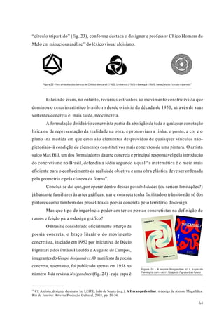 “círculo tripartido” (fig. 23), conforme destaca o designer e professor Chico Homem de
Melo em minuciosa análise 19 do léxico visual aloisiano.




       Figura 23 - Nos símbolos dos bancos de Crédito Mercantil (1963), Unibanco (1965) e Banespa (1969), variações do “círculo tripartido”




         Estes não eram, no entanto, recursos estranhos ao movimento construtivista que
dominou o cenário artístico brasileiro desde o início da década de 1950, através de suas
vertentes concreta e, mais tarde, neoconcreta.
         A formulação do ideário concretista partia da abolição de toda e qualquer conotação
lírica ou de representação da realidade na obra, e promoviam a linha, o ponto, a cor e o
plano -na medida em que estes são elementos desprovidos de quaisquer vínculos não-
pictoriais- à condição de elementos constitutivos mais concretos de uma pintura. O artista
suíço Max Bill, um dos formuladores da arte concreta e principal responsável pela introdução
do concretismo no Brasil, defendia a idéia segundo a qual “a matemática é o meio mais
eficiente para o conhecimento da realidade objetiva e uma obra plástica deve ser ordenada
pela geometria e pela clareza da forma”.
         Conclui-se daí que, por operar dentro dessas possibilidades (ou seriam limitações?)
já bastante familiares às artes gráficas, a arte concreta tenha facilitado o trânsito não só dos
pintores como também dos prosélitos da poesia concreta pelo território do design.
         Mas que tipo de ingerência poderiam ter os poetas concretistas na definição de
rumos e feição para o design gráfico?
         O Brasil é considerado oficialmente o berço da
poesia concreta, o braço literário do movimento
concretista, iniciado em 1952 por iniciativa de Décio
Pignatari e dos irmãos Haroldo e Augusto de Campos,
integrantes do Grupo Noigandres. O manifesto da poesia
concreta, no entanto, foi publicado apenas em 1958 no
                                                                                              Figura 24 - A revista Noigandres n o 4 (capa de
                                                                                              Fiaminghi) com a de no 1 (capa de Pignatari) ao fundo
número 4 da revista Noigandres (fig. 24) -cuja capa é


19
 Cf. Aloísio, designer de sinais. In: LEITE, João de Souza (org.). A Herança do olhar: o design de Aloísio Magalhães.
Rio de Janeiro: Artviva Produção Cultural, 2003, pp. 50-56.

                                                                                                                                               64
 