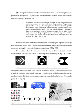 Mas se os poetas concretistas buscaram dotar sua obra de artifícios e princípios
próprios das artes gráficas e da publicidade, estas também não ficariam imunes às influências
de tal aproximação. Assim foi que

                                       muitas das invenções sintáticas e semânticas do movimento da poesia
                                       concreta entraram para o repertório do design gráfico. As pesquisas
                                       promovidas no campo da linguagem visual alcançaram um grande
                                       refinamento, vindo a influenciar especialmente os anúncios publicitários
                                       da segunda metade dos anos 1960, que passaram a usar a forma dos
                                       tipos como elementos expressivos da mensagem escrita. Além disso,
                                       na procura de um ideograma perfeito, os concretistas seguiram as trilhas
                                       do designer que procura a melhor síntese visual para uma marca de
                                       fantasia. (LIMA, 1997, p. 29)



             Formava-se assim o quadro no qual imbricavam-se as linguagens da poesia, do design
e da publicidade, todos sob o efeito dos fundamentos da arte concreta que imprimia sua
marca nas realizações dessas atividades nas décadas de 1950 e 1960.
             De um lado, os elementos formais concretos da composição estabelecendo um certo
nivelamento de soluções visuais entre as obras de pintores e de designers (fig.27); de outro,
                                       1                                                         2




                                                                                                                       3


            Figura 27 - Duas pinturas de Geraldo de Barros do início dos anos 1950 (1 e 2) e um símbolo (3) de autoria de Alexandre Wollner


a conquista da dimensão estética, e não mais puramente semântica, para os componentes
textuais da mensagem aproximando conceitual e visualmente as produções da poesia concreta
das da comunicação visual e principalmente, conforme assinalou Guilherme C. Lima, da
publicidade (fig. 28).

                                           1                                                     3




                                                   2
                          4




                               5




Figura 28 - Reflexos da poesia concreta no design do escritório de Aloísio Magalhães (1 e 2) e nas criações em design e publicidade de Ruben Martins (3, 4 e 5)



                                                                                                                                                           66
 