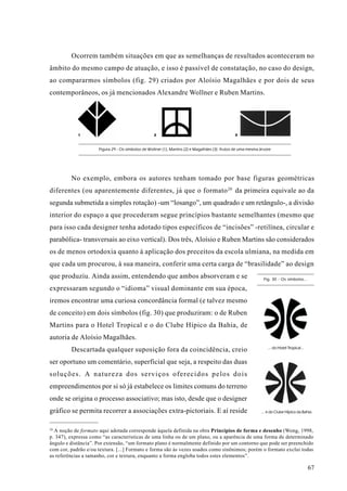 Ocorrem também situações em que as semelhanças de resultados aconteceram no
âmbito do mesmo campo de atuação, e isso é passível de constatação, no caso do design,
ao compararmos símbolos (fig. 29) criados por Aloísio Magalhães e por dois de seus
contemporâneos, os já mencionados Alexandre Wollner e Ruben Martins.




            1                                      2                                            3



                     Figura 29 - Os símbolos de Wollner (1), Martins (2) e Magalhães (3): frutos de uma mesma árvore




         No exemplo, embora os autores tenham tomado por base figuras geométricas
diferentes (ou aparentemente diferentes, já que o formato 20 da primeira equivale ao da
segunda submetida a simples rotação) -um “losango”, um quadrado e um retângulo-, a divisão
interior do espaço a que procederam segue princípios bastante semelhantes (mesmo que
para isso cada designer tenha adotado tipos específicos de “incisões” -retilínea, circular e
parabólica- transversais ao eixo vertical). Dos três, Aloísio e Ruben Martins são considerados
os de menos ortodoxia quanto à aplicação dos preceitos da escola ulmiana, na medida em
que cada um procurou, à sua maneira, conferir uma certa carga de “brasilidade” ao design
que produziu. Ainda assim, entendendo que ambos absorveram e se                                                 Fig. 30 - Os símbolos...

expressaram segundo o “idioma” visual dominante em sua época,
iremos encontrar uma curiosa concordância formal (e talvez mesmo
de conceito) em dois símbolos (fig. 30) que produziram: o de Ruben
Martins para o Hotel Tropical e o do Clube Hípico da Bahia, de
autoria de Aloísio Magalhães.
                                                                                                                  ... do Hotel Tropical...
         Descartada qualquer suposição fora da coincidência, creio
ser oportuno um comentário, superficial que seja, a respeito das duas
soluções. A natureza dos serviços oferecidos pelos dois
empreendimentos por si só já estabelece os limites comuns do terreno
onde se origina o processo associativo; mas isto, desde que o designer
gráfico se permita recorrer a associações extra-pictoriais. E aí reside                                       ... e do Clube Hípico da Bahia.



20
  A noção de formato aqui adotada corresponde àquela definida na obra Princípios de forma e desenho (Wong, 1998,
p. 347), expressa como “as características de uma linha ou de um plano, ou a aparência de uma forma de determinado
ângulo e distância”. Por extensão, “um formato plano é normalmente definido por um contorno que pode ser preenchido
com cor, padrão e/ou textura. [...] Formato e forma são às vezes usados como sinônimos; porém o formato exclui todas
as referências a tamanho, cor e textura, enquanto a forma engloba todos estes elementos”.

                                                                                                                                             67
 