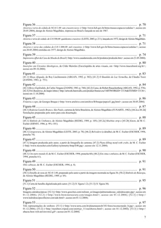 Figura 36 ............................................................................................................................. p. 70
Anverso e verso de cédula de NCr$ 1,00 -um cruzeiro novo- (<http://www.bcb.gov.br/htms/museu-espacos/cedulas/>; acesso em
20.05.2004), design de Aloísio Magalhães, impressa no Brasil e lançada no ano de 1967.

Figura 37 ............................................................................................................................. p. 71
Anverso e verso de cédula de Cr$ 500,00 -quinhentos cruzeiros- (LEITE, 2003, p. 211), lançada em 1972; design de Aloísio Magalhães.

Figura 38 ............................................................................................................................. p. 71
Anverso e verso das cédulas de Cr$ 1.000,00 -mil cruzeiros- (<http://www.bcb.gov.br/htms/museu-espacos/cedulas/>; acesso
em 20.05.2004) emitidas em 1977; design de Aloísio Magalhães.

Figura 39 ............................................................................................................................. p. 74
Impressora offset da Casa da Moeda do Brasil (<http://www.casadamoeda.com.br/produtos/prodcedu.htm>; acesso em 21.05.2004).

Figura 40 ............................................................................................................................. p. 80
Inserções em Circuitos Ideológicos, de Cildo Meireles (Enciclopédia de artes visuais, em <http://www.itaucultural.org.br>;
acesso em 09.10.2004).

Figura 41 ............................................................................................................................. p. 83
[41.1] Moça Afogada, de Roy Liechtenstein (ARGAN, 1992, p. 582); [41.2] O Bandido da Luz Vermelha, de Cláudio Tozzi
(ZANINI, 1983, p. 751).

Figura 42 ............................................................................................................................. p. 84
[42.1] Berço Esplêndido, de Carlos Vergara (ZANINI, 1983, p. 744); [42.2] Cama, de Robert Rauschenberg (ARGAN, 1992, p. 576);
[42.3] Três Bandeiras, de Jasper Johns (<http://artwork.barewalls.com/product/framer.exe?ARTWORKID=13136&ITEMID=13136>;
acesso em 11.10.2004).

Figura 43 ............................................................................................................................. p. 86
Fruteira e copo, de Georges Braque (<http://www.artchive.com/artchive/B/braque/papcol1.jpg.html>; acesso em 30.05.2004).

Figura 44 ............................................................................................................................. p. 87
[44.1] Rodovia Castelo Branco, São Paulo, cartema da Série Brasileira, de Aloísio Magalhães (FUNARTE, 1982); [44.2a a 44.2d]
Simulações preparadas pelo autor para esta dissertação.

Figura 45 ............................................................................................................................. p. 88
[45.1] Símbolo do Unibanco, de Aloísio Magalhães (REDIG, 1989, p. 105); [45.2a] Moebius strip e [45.2b] Knots, de M. C.
Escher (ERNST, 1986, p. 99 e 101).

Figura 46 ............................................................................................................................. p. 89
[46.1] Litogravura, de Aloísio Magalhães (LEITE, 2003, p. 78); [46.2] Belvedere (e detalhe), de M. C. Escher (ESCHER, 1994,
prancha 74).

Figura 47 ............................................................................................................................. p. 89
[47.1] Imagem produzida pelo autor, a partir de fotografia do cartema; [47.2] Plane-filling motif with crabs, de M. C. Escher
(<http://www.mcescher.com/Gallery/symmetry-bmp/E40.jpg>; acesso em 12.11.2004).

Figura 48 ............................................................................................................................. p. 90
[48.1] Um outro mundo II, de M. C. Escher (ESCHER, 1994, prancha 60); [48.2] Em cima e embaixo, de M. C. Escher (ESCHER,
1994, prancha 61).

Figura 49 ............................................................................................................................. p. 91
Oito cabeças, de M. C. Escher (ESCHER, 1994, p. 4).

Figura 50 ............................................................................................................................. p. 91
[50.1] Detalhe de nota de NCr$ 1,00, preparado pelo autor a partir da imagem mostrada na figura 36; [50.2] Símbolo do Banespa,
de Aloísio Magalhães (REDIG, 1989, p. 05).

Figura 51 ............................................................................................................................. p. 95
[51.1] Carta de baralho digitalizada pelo autor; [51.2] (V. figura 1.2); [51.3] (V. figura 38).

Figura 52 ............................................................................................................................. p. 96
Imagens caleidoscópicas: [52.1] (<http://www.geocities.com/zuliram_es/images/palmerasdecasa_caleidoscopio.jpg>; acesso em
01.12.2004); [52.2] (<http://www.brewstersociety.com/images.html>; acesso em 01.12.2004); [52.3] (<http://
www.kaleidoscopecollector.com/ade.html>; acesso em 01.12.2004).

Figura 53 ............................................................................................................................. p. 97
Três representações do oroboro: [53.1] (<http://www.terra.com.br/planetanaweb/341/fotos/reconectando_b.jpg>; acesso em
01.12.2004); [53.2] (<http://members.tripod.com/smittyjr_11/ouroboros.html>; acesso em 01.12.2004); [53.3] (<http://
abacus.best.vwh.net/oro/oro2.gif>; acesso em 01.12.2004).

                                                                                                                                           7
 