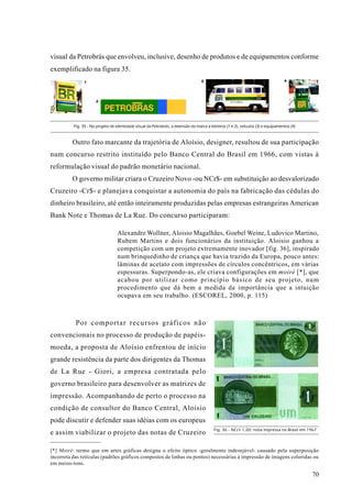 visual da Petrobrás que envolveu, inclusive, desenho de produtos e de equipamentos conforme
exemplificado na figura 35.
                1                                                                  3                                               4




                      2




          Fig. 35 - No projeto de identidade visual da Petrobrás, a extensão da marca a letreiros (1 e 2), veículos (3) e equipamentos (4)



         Outro fato marcante da trajetória de Aloísio, designer, resultou de sua participação
num concurso restrito instituído pelo Banco Central do Brasil em 1966, com vistas à
reformulação visual do padrão monetário nacional.
         O governo militar criara o Cruzeiro Novo -ou NCr$- em substituição ao desvalorizado
Cruzeiro -Cr$- e planejava conquistar a autonomia do país na fabricação das cédulas do
dinheiro brasileiro, até então inteiramente produzidas pelas empresas estrangeiras American
Bank Note e Thomas de La Rue. Do concurso participaram:

                                   Alexandre Wollner, Aloisio Magalhães, Goebel Weine, Ludovico Martino,
                                   Rubem Martins e dois funcionários da instituição. Aloisio ganhou a
                                   competição com um projeto extremamente inovador [fig. 36], inspirado
                                   num brinquedinho de criança que havia trazido da Europa, pouco antes:
                                   lâminas de acetato com impressões de círculos concêntricos, em várias
                                   espessuras. Superpondo-as, ele criava configurações em moiré [*], que
                                   acabou por utilizar como princípio básico de seu projeto, num
                                   procedimento que dá bem a medida da importância que a intuição
                                   ocupava em seu trabalho. (ESCOREL, 2000, p. 115)



           Por comportar recursos gráficos não
convencionais no processo de produção de papéis-
moeda, a proposta de Aloísio enfrentou de início
grande resistência da parte dos dirigentes da Thomas
de La Rue - Giori, a empresa contratada pelo
governo brasileiro para desenvolver as matrizes de
impressão. Acompanhando de perto o processo na
condição de consultor do Banco Central, Aloísio
pode discutir e defender suas idéias com os europeus
                                                                                          Fig. 36 - NCr$ 1,00: nota impressa no Brasil em 1967
e assim viabilizar o projeto das notas de Cruzeiro

[*] Moiré: termo que em artes gráficas designa o efeito óptico -geralmente indesejável- causado pela superposição
incorreta das retículas (padrões gráficos compostos de linhas ou pontos) necessárias à impressão de imagens coloridas ou
em meios-tons.

                                                                                                                                             70
 