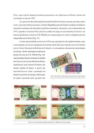 Novo -que a partir daquele momento passavam a ser impressas no Brasil- postas em
circulação no ano de 1967.
        As sucessivas desvalorizações da moeda brasileira fizeram com que, por duas outras
vezes, o governo militar recorresse a Aloísio Magalhães para dar feição às cédulas de dinheiro
nacionais resultantes de alterações na política monetária; a primeira, com o lançamento em
1972 -quando o Cruzeiro Novo já havia cedido seu lugar ao (novamente) Cruzeiro-, da
nota de quinhentos cruzeiros (Cr$ 500,00) em comemoração aos cento e cinqüenta anos da
independência do Brasil (fig. 37).
        A outra oportunidade ocorreu em 1976 com a perspectiva de implementação, para
o ano seguinte, de um novo programa de emissão; desta feita, por conta de seu envolvimento
com o Centro Nacional de Referência Cultural e o conseqüente afastamento da produção
em design, Aloísio encarregou-se apenas do
projeto da nota de Cr$ 1000,00 (fig. 38),
cujos princípios formais nortearam o trabalho
dos técnicos da Casa da Moeda do Brasil,
responsáveis pelo desenvolvimento das
demais cédulas do plano. A partir daí
nacionalizava-se toda a produção do
dinheiro nacional, do design à fabricação
                                                                Fig. 37 - Na nota de Cr$ 500,00 Aloísio manteve ainda o efeito de moiré
do papel, passando pela geração das




                    Fig. 38 - Um novo conceito no design da cédula de Cr$ 1.000,00, em suas duas versões



                                                                                                                                   71
 