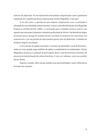 matrizes de impressão. Se isto representou uma grande conquista para o país, igualmente
importante foi o significado dessa conquista para Aloísio Magalhães. E por que?
       Já foi dito antes, a questão do auto-imposto compromisso com a construção e
afirmação de uma identidade cultural nacional -a causa, como identificada por José Reginaldo
Gonçalves (GONÇALVES, 2000)- e a inclinação para o trabalho artístico coletivo são
aspectos que marcaram claramente a trajetória profissional de Aloísio. Sua decisão de migrar
da pintura para o design foi tomada mesmo com base no propósito de concretizar tais
expectativas e, por um período de aproximados quinze anos de dedicação, o trabalho de
designer cumpriu essa função.
       Com o design do padrão monetário e o projeto de identidade visual da Petrobrás -
tendo em vista a grande carga simbólica de ambos e a amplitude de sua implantação- Aloísio
Magalhães alcançava a condição de participante direto, num determinado momento, do
processo de transformação da cultura brasileira. E este, já o sabemos, seria seu caminho
daí por diante.
       Importa, contudo, saber em que medida essas particularidades e ações influíram na
invenção dos cartemas.




                                                                                         72
 