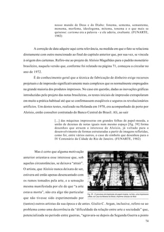 nosso mundo de Deus e do Diabo: fonema, semema, semantema,
                       monema, morfema, ideologema, mitema, tonema e o que mais se
                       quisesse: cartema era a palavra - e ele aderiu, exultante. (FUNARTE,
                       1982)



       A correção de data adquire aqui certa relevância, na medida em que o fato se relaciona
diretamente com outro mencionado ao final do capítulo anterior que, por sua vez, se vincula
à origem dos cartemas. Refiro-me ao projeto de Aloísio Magalhães para o padrão monetário
brasileiro, naquela versão que, conforme foi relatado na página 71, começou a circular no
ano de 1972.
       É do conhecimento geral que a técnica de fabricação de dinheiro exige recursos
projetuais e de impressão significativamente mais complexos que os normalmente empregados
na grande maioria dos produtos impressos. No caso em questão, dadas as inovações gráficas
introduzidas pelo projeto das notas brasileiras, os testes iniciais de impressão extrapolaram
em muito a prática habitual até que se confirmassem exeqüíveis e seguros os revolucionários
artifícios. Um destes testes, realizado na Holanda em 1970, era acompanhado de perto por
Aloísio, então consultor contratado do Banco Central do Brasil. Ali, ao sair

                       [...] das máquinas impressoras em grandes folhas de papel-moeda, a
                       união de dezenas de notas iguais num mesmo espaço [fig. 39] forma
                       desenhos que atraem o interesse de Aloisio, já voltado para o
                       desenvolvimento de formas estruturadas a partir de imagens refletidas,
                       como foi, entre vários outros, o caso do símbolo que desenhou para o
                       IV Centenário da Cidade do Rio de Janeiro. (FUNARTE, 1982)



        Mas é certo que alguma motivação
anterior orientava esse interesse que, sob
aquelas circunstâncias, se deixava “atrair”.
O artista, que Aloísio nunca deixara de ser,
estivera até então apenas desencantado com
os rumos tomados pela arte, e a sensação
mesma manifestada por ele de que “a arte
estava morta”, não era algo tão particular
                                               Fig. 39 - O processo de impressão de papel-moeda; na foto, uma impressora
                                               offset, da Casa da Moeda do Brasil, imprime cédulas do Real.
que não tivesse sido experimentado por
(tantos) outros artistas da sua época e de antes. Giulio C. Argan, inclusive, refere-se ao
problema como uma decorrência da “dificuldade da relação entre arte e sociedade” que,
potencializada no período entre guerras, “agravara-se depois da Segunda Guerra a ponto
                                                                                                                    74
 