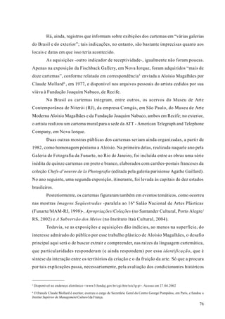 Há, ainda, registros que informam sobre exibições dos cartemas em “várias galerias
do Brasil e do exterior”; tais indicações, no entanto, são bastante imprecisas quanto aos
locais e datas em que isso teria acontecido.
            As aquisições -outro indicador de receptividade-, igualmente não foram poucas.
Apenas na exposição da Fischback Gallery, em Nova Iorque, foram adquiridos “mais de
doze cartemas”, conforme relatado em correspondência 5 enviada a Aloísio Magalhães por
Claude Mollard 6 , em 1977, e disponível nos arquivos pessoais do artista cedidos por sua
viúva à Fundação Joaquim Nabuco, de Recife.
            No Brasil os cartemas integram, entre outros, os acervos do Museu de Arte
Contemporânea de Niterói (RJ), da empresa Comgás, em São Paulo, do Museu de Arte
Moderna Aloísio Magalhães e da Fundação Joaquim Nabuco, ambos em Recife; no exterior,
o artista realizou um cartema mural para a sede da ATT - American Telegraph and Telephone
Company, em Nova Iorque.
            Duas outras mostras públicas dos cartemas seriam ainda organizadas, a partir de
1982, como homenagem póstuma a Aloísio. Na primeira delas, realizada naquele ano pela
Galeria de Fotografia da Funarte, no Rio de Janeiro, foi incluída entre as obras uma série
inédita de quinze cartemas em preto e branco, elaborados com cartões-postais franceses da
coleção Chefs-d’oeuvre de la Photografie (editada pela galeria parisiense Agathe Gaillard).
No ano seguinte, uma segunda exposição, itinerante, foi levada às capitais de dez estados
brasileiros.
            Posteriormente, os cartemas figuraram também em eventos temáticos, como ocorreu
nas mostras Imagens Seqüestradas -paralela ao 16º Salão Nacional de Artes Plásticas
(Funarte/MAM-RJ, 1998)-, Apropriações/Coleções (no Santander Cultural, Porto Alegre/
RS, 2002) e A Subversão dos Meios (no Instituto Itaú Cultural, 2004).
            Todavia, se as exposições e aquisições dão indícios, ao menos na superfície, do
interesse admirado do público por esse trabalho plástico de Aloísio Magalhães, o desafio
principal aqui será o de buscar extrair e compreender, nas raízes da linguagem cartemática,
que particularidades responderam (e ainda respondem) por essa identificação, que é
síntese da interação entre os territórios da criação e o da fruição da arte. Só que a procura
por tais explicações passa, necessariamente, pela avaliação dos condicionantes históricos


5
    Disponível no endereço eletrônico <www3.fundaj.gov.br/cgi-bin/isis3g-p>. Acesso em 27.04.2002
6
 O francês Claude Mollard é escritor, exerceu o cargo de Secretário Geral do Centro George Pompidou, em Paris, e fundou o
Institut Supérior de Management Culturel da França.

                                                                                                                      76
 
