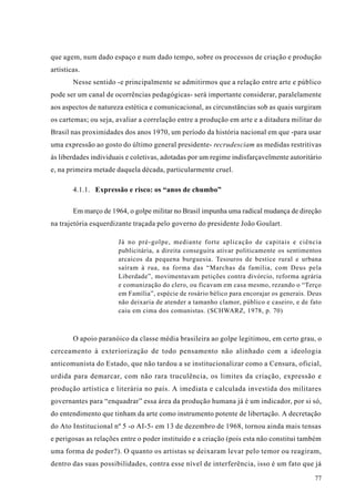 que agem, num dado espaço e num dado tempo, sobre os processos de criação e produção
artísticas.
        Nesse sentido -e principalmente se admitirmos que a relação entre arte e público
pode ser um canal de ocorrências pedagógicas- será importante considerar, paralelamente
aos aspectos de natureza estética e comunicacional, as circunstâncias sob as quais surgiram
os cartemas; ou seja, avaliar a correlação entre a produção em arte e a ditadura militar do
Brasil nas proximidades dos anos 1970, um período da história nacional em que -para usar
uma expressão ao gosto do último general presidente- recrudesciam as medidas restritivas
às liberdades individuais e coletivas, adotadas por um regime indisfarçavelmente autoritário
e, na primeira metade daquela década, particularmente cruel.

        4.1.1. Expressão e risco: os “anos de chumbo”

        Em março de 1964, o golpe militar no Brasil impunha uma radical mudança de direção
na trajetória esquerdizante traçada pelo governo do presidente João Goulart.

                       Já no pré-golpe, mediante forte aplicação de capitais e ciência
                       publicitária, a direita conseguira ativar politicamente os sentimentos
                       arcaicos da pequena burguesia. Tesouros de bestice rural e urbana
                       saíram à rua, na forma das “Marchas da família, com Deus pela
                       Liberdade”, movimentavam petições contra divórcio, reforma agrária
                       e comunização do clero, ou ficavam em casa mesmo, rezando o “Terço
                       em Família”, espécie de rosário bélico para encorajar os generais. Deus
                       não deixaria de atender a tamanho clamor, público e caseiro, e de fato
                       caiu em cima dos comunistas. (SCHWARZ, 1978, p. 70)



        O apoio paranóico da classe média brasileira ao golpe legitimou, em certo grau, o
cerceamento à exteriorização de todo pensamento não alinhado com a ideologia
anticomunista do Estado, que não tardou a se institucionalizar como a Censura, oficial,
urdida para demarcar, com não rara truculência, os limites da criação, expressão e
produção artística e literária no país. A imediata e calculada investida dos militares
governantes para “enquadrar” essa área da produção humana já é um indicador, por si só,
do entendimento que tinham da arte como instrumento potente de libertação. A decretação
do Ato Institucional nº 5 -o AI-5- em 13 de dezembro de 1968, tornou ainda mais tensas
e perigosas as relações entre o poder instituído e a criação (pois esta não constitui também
uma forma de poder?). O quanto os artistas se deixaram levar pelo temor ou reagiram,
dentro das suas possibilidades, contra esse nível de interferência, isso é um fato que já

                                                                                           77
 