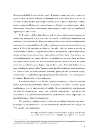 alimentou e ainda há de alimentar incessantes discussões, mas do qual não pretendo aqui
explorar senão um ou dois aspectos. E nessa exploração há um duplo objetivo: avaliar até
que ponto as obras produzidas pelos pintores brasileiros do período diferiam do cartema
em termos de conteúdo discursivo ou de linguagem estética e, concomitantemente, refletir
sobre o papel, a importância e desempenho, naquele contexto social e político, de diferentes
segmentos das artes visuais.
         Se de início, no âmbito da produção visual, nos ativermos tão somente ao grupo dos
artistas que mesmo sob o peso dos “anos de chumbo” se valeram de suas obras para
demonstrar seu inconformismo, denunciar os mecanismos oficiais de controle e repressão e
assim cumprirem seu papel de transformadores, chegaremos a uma curiosa constatação (que
remete à discussão proposta no primeiro capítulo e põe em xeque a questão da
“hierarquização” na arte). Naquelas circunstâncias desfavoráveis ao pleno exercício da
criação artística, foi justamente um dos representantes das “artes menores”, o cartum e suas
variantes (a caricatura, a charge e a história em quadrinhos), o segmento das artes visuais
que esteve no front de uma luta de resistência que por cerca de duas décadas desafiou e
denunciou as arbitrariedades daquele regime de exceção. A pintura, habitualmente
reverenciada como a mais “nobre” das artes, ainda que não tenha ficado imune aos ataques
das forças oficiais de patrulhamento e repressão, preservou um aparente (e seguro)
distanciamento -exceção feita a alguns poucos de seus representantes7 - das causas e anseios
de boa parte da sociedade brasileira da época.
         Costuma-se justificar essa posição argumentando-se que o alcance da pintura é
restrito, na medida em que lhe faltam estruturas de veiculação tão amplas e eficientes quanto
aquelas de que se serve o cartum; e isso é verdade. Há que se considerar, no entanto, que
um meio de comunicação é, antes, uma iniciativa empresarial e, como tal -já nos
acostumamos a ver-, não hesita em sacrificar seus colaboradores e relativizar princípios em
favor dos interesses financeiros da empresa.
         Um episódio ocorrido com o intelectual e humorista Millôr Fernandes, responsável
pela seção Pif Paf da revista O Cruzeiro -um fenômeno editorial brasileiro surgido em
1928-, ilustra bem o que foi dito.

                            Em 1963, a violenta reação da ala conservadora da Igreja a um desenho
                            de Millôr, levara O Cruzeiro a suspender esta seção de suas páginas,


7
  Dentre os poucos pintores no período que fugiram à regra da alienação político-ideológica podemos destacar, por
exemplo, Rubens Gerchman, Cildo Meireles, Carlos Zílio e João Câmara.

                                                                                                              78
 