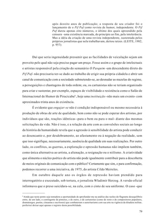 após dezoito anos de publicação; a resposta de seu criador foi o
                              lançamento de o Pif Paf como revista de humor, independente. O Pif
                              Paf durou apenas oito números, o último dos quais apreendido pela
                              censura –uma existência marcada, do princípio ao fim, pela intolerância.
                              Mas a idéia da criação de uma revista independente, sustentada pelos
                              próprios jornalistas que nela trabalhavam, deitou raízes. (LEITE, 1982,
                              p. 957)



         Daí que seria ingenuidade presumir que as facilidades de veiculação sejam um
proveito pelo qual não seja preciso pagar um preço. Fosse assim e o grupo de intelectuais
e artistas responsável pela criação do semanário O Pasquim -um descendente direto do
Pif Paf- não precisaria ter-se dado ao trabalho de erigir sua própria cidadela e abrir um
canal de comunicação com a sociedade submetendo-se, ao desnudar as mazelas do regime,
a perseguições e chantagens de toda ordem; ou, os cartunistas não se teriam organizado
para criar e sustentar, por exemplo, espaços de visibilidade e resistência como o Salão de
Internacional de Humor de Piracicaba 8 , hoje uma instituição -não mais um evento- com
aproximados trinta anos de existência.
         É evidente que engajar-se não é condição indispensável ou mesmo necessária à
produção de obras de arte de qualidade, bem como não se pode esperar dos artistas, por
indivíduos que são, reações idênticas -para o bem ou para o mal- diante das mesmas
solicitações da vida. Não é isso, e a relação da arte com as convulsões sociais ao longo
da história da humanidade revela que a agressão à sensibilidade do artista pode conduzir
ao desencanto e, por desdobramento, ao afastamento ou à negação da realidade, sem
que isso signifique, necessariamente, ausência de qualidade em suas realizações. Por outro
lado, os conflitos, as guerras, a exploração e opressão humanas não impõem também,
como única alternativa ao artista, a alienação, a resignação ou o niilismo. A criatividade
que alimenta o núcleo poético do artista não pode igualmente contribuir para a descoberta
de meios originais de comunicação com o público? Certamente que sim, e para confirmação,
podemos recorrer a uma iniciativa, de 1975, do artista Cildo Meireles.
         Em outubro daquele ano os órgãos de repressão haviam prendido para
interrogatório e executado, sob tortura, o jornalista Wladimir Herzog. A versão oficial
informava que o preso suicidara-se, na cela, com o cinto de seu uniforme. O caso -que


8
 Ainda que neste ponto seja tentadora a oportunidade de aprofundar-me na análise das razões do flagrante desequilíbrio
entre, de um lado, o contingente de pintores, e de outro, o de cartunistas (como de resto o de compositores populares,
dramaturgos, poetas, cineastas e escritores) que combateram o autoritarismo com sua arte na vigência da ditadura militar,
preferirei deixar aqui apenas o registro desta possibilidade.

                                                                                                                      79
 