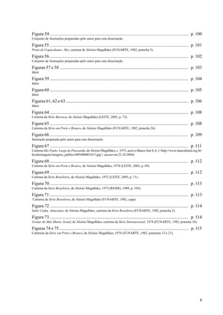 Figura 54 ........................................................................................................................... p. 100
Conjunto de ilustrações preparadas pelo autor para esta dissertação.

Figura 55 ............................................................................................................................ p. 101
Praia de Copacabana - Rio, cartema de Aloísio Magalhães (FUNARTE, 1982, prancha 5).

Figura 56 ........................................................................................................................... p. 102
Conjunto de ilustrações preparadas pelo autor para esta dissertação.

Figuras 57 e 58 ................................................................................................................... p. 103
Idem.

Figura 59 ........................................................................................................................... p. 104
Idem.

Figura 60 ........................................................................................................................... p. 105
Idem.

Figuras 61, 62 e 63 .............................................................................................................. p. 106
Idem.

Figura 64 ........................................................................................................................... p. 108
Cartema da Série Barroca, de Aloísio Magalhães (LEITE, 2003, p. 73).

Figura 65 ........................................................................................................................... p. 108
Cartema da Série em Preto e Branco, de Aloísio Magalhães (FUNARTE, 1982, prancha 24).

Figura 66 ........................................................................................................................... p. 109
Ilustração preparada pelo autor para esta dissertação.

Figura 67 ........................................................................................................................... p. 111
Cartema São Paulo, Largo do Paissandu, de Aloísio Magalhães, c. 1973, acervo Banco Itaú S.A. (<http://www.itaucultural.org.br/
bcodeimagens/imagens_publico/005408001013.jpg>; acesso em 22.10.2004)

Figura 68 ........................................................................................................................... p. 112
Cartema da Série em Preto e Branco, de Aloísio Magalhães, 1974 (LEITE, 2003, p. 69).

Figura 69 ........................................................................................................................... p. 112
Cartema da Série Brasileira, de Aloísio Magalhães, 1972 (LEITE, 2003, p. 71).

Figura 70 ........................................................................................................................... p. 113
Cartema da Série Brasileira, de Aloísio Magalhães, 1973 (REDIG, 1989, p. 105).

Figura 71 ........................................................................................................................... p. 113
Cartema da Série Brasileira, de Aloísio Magalhães (FUNARTE, 1982, capa).

Figura 72 ........................................................................................................................... p. 114
Índio Uaika, Amazonas, de Aloísio Magalhães, cartema da Série Brasileira (FUNARTE, 1982, prancha 2).

Figura 73 ........................................................................................................................... p. 114
Grutas do Mar Morto, Israel, de Aloísio Magalhães, cartema da Série Internacional, 1974 (FUNARTE, 1982, prancha 10).

Figuras 74 e 75 .................................................................................................................... p. 115
Cartemas da Série em Preto e Branco, de Aloísio Magalhães, 1974 (FUNARTE, 1982, pranchas 13 e 21).




                                                                                                                                           8
 