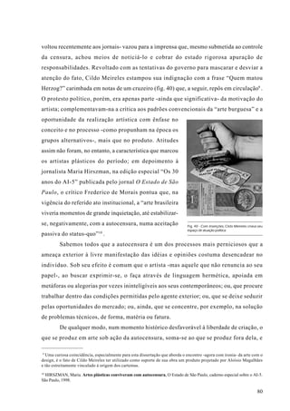 voltou recentemente aos jornais- vazou para a imprensa que, mesmo submetida ao controle
da censura, achou meios de noticiá-lo e cobrar do estado rigorosa apuração de
responsabilidades. Revoltado com as tentativas do governo para mascarar e desviar a
atenção do fato, Cildo Meireles estampou sua indignação com a frase “Quem matou
Herzog?” carimbada em notas de um cruzeiro (fig. 40) que, a seguir, repôs em circulação9 .
O protesto político, porém, era apenas parte -ainda que significativa- da motivação do
artista; complementavam-na a crítica aos padrões convencionais da “arte burguesa” e a
oportunidade da realização artística com ênfase no
conceito e no processo -como propunham na época os
grupos alternativos-, mais que no produto. Atitudes
assim não foram, no entanto, a característica que marcou
os artistas plásticos do período; em depoimento à
jornalista Maria Hirszman, na edição especial “Os 30
anos do AI-5” publicada pelo jornal O Estado de São
Paulo, o crítico Frederico de Morais pontua que, na
vigência do referido ato institucional, a “arte brasileira
viveria momentos de grande inquietação, até estabilizar-
se, negativamente, com a autocensura, numa aceitação                         Fig. 40 - Com Inserções, Cildo Meireles criava seu
                                                                             espaço de atuação política.
                              10
passiva do status-quo” .
         Sabemos todos que a autocensura é um dos processos mais perniciosos que a
ameaça exterior à livre manifestação das idéias e opiniões costuma desencadear no
indivíduo. Sob seu efeito é comum que o artista -mas aquele que não renuncia ao seu
papel-, ao buscar exprimir-se, o faça através de linguagem hermética, apoiada em
metáforas ou alegorias por vezes ininteligíveis aos seus contemporâneos; ou, que procure
trabalhar dentro das condições permitidas pelo agente exterior; ou, que se deixe seduzir
pelas oportunidades do mercado; ou, ainda, que se concentre, por exemplo, na solução
de problemas técnicos, de forma, matéria ou fatura.
         De qualquer modo, num momento histórico desfavorável à liberdade de criação, o
que se produz em arte sob ação da autocensura, soma-se ao que se produz fora dela, e

 9
  Uma curiosa coincidência, especialmente para esta dissertação que aborda o encontro -agora com ironia- da arte com o
design, é o fato de Cildo Meireles ter utilizado como suporte de sua obra um produto projetado por Aloísio Magalhães
e tão estreitamente vinculado à origem dos cartemas.
10
  HIRSZMAN, Maria. Artes plásticas conviveram com autocensura, O Estado de São Paulo, caderno especial sobre o AI-5.
São Paulo, 1998.

                                                                                                                           80
 