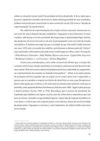 ambas as situações traçam o perfil da produção artística do período. É de se supor que a
procura e opção por caminhos tão diversos, dada a heterogeneidade de seus resultados,
tenham concorrido para caracterizar os anos setenta do século XX como a “década da
experimentação” da arte brasileira.
         No caldeirão de experimentações da criação artística nacional, misturavam-se,
em torno do início daquela década, tendências, linguagens e procedimentos os mais
variados, indo da pop art à arte conceitual, dos happenings à representação hiper-realista,
das propostas desmaterializadoras da arte às preocupações com a revisão da relação
arte-público. É também um tempo em que, a exemplo do que Alexander Calder realizara
nos anos 1930 com a invenção dos móbiles, proliferaram as demarcações de “nichos”
cuja exploração estética particularizada tornava indistinguíveis obra e autor: Parangolés
- Hélio Oiticica, Polaróides - Andy Warhol, Objetos relacionais - Lygia Clark, Popcretos
- Waldemar Cordeiro, (...) e Cartemas - Aloísio Magalhães.
         Feitas estas considerações, creio então ser possível afirmar que a criação dos
cartemas não foi uma solução anacrônica ou estranha à conjuntura da arte brasileira dos
anos setenta. Nem seria menos admirável porquanto priorizou a ludicidade ao engajamento,
ou o aprimoramento dos sentidos ao chamado à luta política11 . Afinal, se no outro extremo
da produção artística (quando não na origem ou no centro dela) está o espectador, é
preciso que se considere e respeite seu direito de identificar-se com o que lhe aprouver,
dentre tudo aquilo que se oferece a ele como arte (ou mesmo como antiarte), antes que se
pretenda, como propunha Rubens Gerchman ao final dos anos 1960, “pegá-lo pelo pescoço
e fazê-lo pensar” (Leite, 1982, p. 974). Reconheço que o excesso de Gerchman foi
explorado aqui também com algum excesso, mas ele reflete bem a importância que tem
para os artistas -incluídos os que propõem ignorar- algum tipo de resposta do público às
suas obras; e é óbvio que essa resposta jamais será unânime, diante da rica diversidade
de proposições, linguagens e recursos e, mais importante, de subjetividades presentes
nessa relação.




11
  Aloísio não foi um artista militante, à esquerda ou à direita, e creio que a desenvoltura com que se movimentava nos
círculos oficiais tenha contribuído para, provavelmente, associar seu nome ao ideário do governo militar, a despeito de
sua atuação em programas e instituições de esquerda (governo Miguel Arraes, em Pernambuco, e o Teatro do Estudante
do Recife), ou das relações de amizade que sempre manteve com notórios opositores à ditadura (Ariano Suassuna, João
Cabral de Mello Neto, Antônio Houaiss, entre outros).

                                                                                                                    81
 