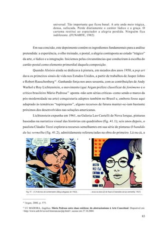 universal. Tão importante que ficou banal. A arte anda meio trágica,
                                        densa, sufocada. Perde diariamente o caráter lúdico e a graça. O
                                        cartema restitui ao espectador a alegria perdida. Ninguém fica
                                        indiferente. (FUNARTE, 1982)



              Em sua concisão, este depoimento contém os ingredientes fundamentais para a análise
pretendida: a experiência, o olho treinado, o postal, a alegria contraposta ao estado “trágico”
da arte, o lúdico e a integração. Iniciemos pelas circunstâncias que conduziram à escolha do
cartão-postal como elemento primordial daquela composição.
              Quando Aloísio ainda se dedicava à pintura, em meados dos anos 1950, a pop art
dava os primeiros sinais de vida nos Estados Unidos, a partir de trabalhos de Jasper Johns
e Robert Rauschenberg14 . Ganhando força nos anos sessenta, com as contribuições de Andy
Warhol e Roy Lichtenstein, o movimento (que Argan prefere classificar de fenômeno e o
crítico brasileiro Mário Pedrosa 15 aponta -não sem sérias críticas- como sendo o marco da
pós-modernidade na arte) conquistaria adeptos também no Brasil e, embora fosse aqui
adaptado às temáticas “tupiniquins”, alguns recursos de fatura manter-se-iam bastante
próximos dos desenvolvidos nas soluções americanas.
              Lichtenstein expunha em 1961, na Galeria Leo Castelli de Nova Iorque, pinturas
baseadas na narrativa visual das histórias em quadrinhos (fig. 41.1); seis anos depois, o
paulista Cláudio Tozzi explorava recursos semelhantes em sua série de pinturas O bandido
da luz vermelha (fig. 41.2), admitidamente referenciadas na obra do primeiro. Lá ou cá, a
                                                                      1    2




      Fig. 41 - (1) A técnica de Lichtenstein (Moça afogada, de 1963)...       ...ecoa na obra (2) de Tozzi (O bandido da luz vermelha, 1967)




14
     Argan, 2000, p. 575.
15
  Cf. MADEIRA, Angélica. Mário Pedrosa entre duas estéticas: do abstracionismo à Arte Conceitual. Disponível em:
<http://www.unb.br/ics/sol/itinerancias/pip.html>; acesso em 27.10.2004.

                                                                                                                                                83
 