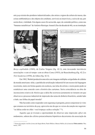 arte pop extraía dos produtos industrializados, dos mitos e signos da cultura de massa, das
coisas emblemáticas e dos objetos do cotidiano, servíveis ou inservíveis, a seiva de sua, por
assim dizer, vitalidade. Em alguns casos foi acrescida, aqui, de conteúdo político, como nas
“bananas metafóricas” de Antônio Henrique Amaral (fins da década de 60), ou na instalação
                                     1                              2

                                                                          Fig. 42 - A obra de Vergara (1): associações formais
                                                                          com as de Rauschenberg(2) e Johns (3)?




                                                                          3




Berço esplêndido (1969), de Carlos Vergara (fig. 42.1), esta invocando inevitáveis
associações -a um só tempo- com as obras Cama (1955), de Rauschenberg (fig. 42.2) e
Três bandeiras (1958), de Johns (fig. 42.3).
         Em 1962, Warhol produziria uma tela com imagens múltiplas serigrafadas de cédulas
da moeda americana -aliás, a paródia da serialização industrial foi um recurso de linguagem
recorrente, tanto em forma quanto em essência, nas telas do artista- e neste ponto pode-se
estabelecer uma conexão com a história dos cartemas. Seria coincidência ou obra do
inconsciente criativo de Aloísio que a idéia lhe ocorresse justamente no instante em que
observava o processo industrial de impressão das notas do dinheiro brasileiro, saindo lado
a lado, nas folhas de papel moeda?
         Não havendo como responder com segurança à pergunta, posso conjecturar (e visto
que estamos no território do pop, aproveito-me do que os versos da canção me sugerem:
“as idéias estão no chão / você tropeça e acha a solução.” 16).
         Aqueles que já tiveram a oportunidade de observar uma impressão offset em
andamento, sabem dos efeitos potencialmente hipnóticos decorrentes da associação da


16
 Versos da canção A melhor forma (de Sérgio Britto, Paulo Miklos e Branco Mello), do cd musical Titãs acústico. Wea
music, 1997.

                                                                                                                          84
 