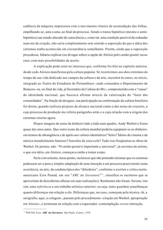 cadência da máquina impressora com o movimento rítmico de acomodação das folhas,
empilhando-se, uma a uma, ao final do processo. Sendo o transe hipnótico (mesmo o semi-
hipnótico) um estado alterado de consciência e, como tal, uma condição passível de redundar
num ato de criação, não seria completamente sem sentido a suposição de que a idéia dos
cartemas tenha acontecido em circunstância semelhante. Porém, ainda que a suposição
procedesse, faltaria explicar (ou divagar sobre) a opção de Aloísio pelo cartão-postal; nesse
caso, com mais possibilidades de acerto.
           A explicação pode estar no interesse que, conforme foi dito no capítulo anterior,
desde cedo Aloísio manifestou pela cultura popular. Se recorrermos aos dois extremos do
tempo de sua vida dedicado aos campos da cultura e da arte, encontrá-lo-emos, no início,
integrado ao Teatro do Estudante de Pernambuco -onde comandou o Departamento de
Bonecos- ou, no final da vida, já Secretário da Cultura do M EC, comprometido com a “causa”
da identidade nacional, que buscava afirmar através da valorização do “fazer das
comunidades”. Na função de designer, sua participação na conformação da cultura brasileira
foi direta, quando realizou projetos de alcance nacional como o das notas de cruzeiro, a
cujo processo de produção me referia parágrafos atrás e a cuja relação com a origem dos
cartemas retorno agora.
           Dispor imagens de notas de dinheiro lado a lado num quadro, Andy Warhol o fizera
quase dez anos antes. Que outro ícone da cultura mundial poderia equiparar-se ao dinheiro,
em termos de abrangência e de apelo aos valores identitários? Selos? Ídolos do cinema e da
música mundialmente famosos? Garrafas de coca-cola? Tudo isso freqüentou as obras de
Warhol. Os postais, não. “O cartão-postal é importante e universal”, já ouvimos do artista;
o que era idéia, em Aloísio, começava então a tomar corpo.
           Seria conveniente, nesse ponto, esclarecer que não pretendo insinuar que os cartemas
pudessem ser a pura e simples adaptação de uma intenção a um processo preexistente (uma
ocorrência, na arte, da conduta típica dos “diluidores”, conforme o escritor e crítico norte-
americano Ezra Pound, em seu “ABC da literatura” 17 , classifica os escritores que se
aproveitam de descobertas alheias em suas realizações). Realmente não foram. Seriam, isto
sim, uma referência a um trabalho artístico anterior; ou seja, tanto guardam semelhanças
quanto diferenças em relação a ele. Diferenças que, no caso, começam pela técnica -lá, a
serigrafia; aqui, a colagem-, passam pelo procedimento -citação em Warhol; apropriação
em Aloísio-, e terminam na relação com o espectador -contemplação versus interação.

17
     POUND, Ezra. ABC da literatura. São Paulo: Cultrix, 1970.

                                                                                            85
 