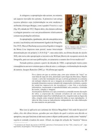 A colagem e a apropriação não seriam, no entanto,
um aspecto inovador do cartema. A primeira é um antigo
recurso plástico cuja (re)introdução na arte moderna é
atribuída a Georges Braque, com o quadro Fruteira e copo
(fig. 43), datado de 1912. Depois dele e dos demais cubistas,
a colagem passaria a ser um procedimento relativamente
comum nas produções artísticas.
         As apropriações, igualmente, não são uma prática nova
na arte e sua história está intimamente ligada à da fotografia.
Em 1919, Marcel Duchamp acrescentou bigodes à imagem                          Fig. 43 - Fruteira e copo, de Braque, a
                                                                              introdução da colagem na pintura.
da Mona Lisa impressa num postal, numa intervenção
denominada por ele próprio L.H.O.O.Q. 18 ; mas antes dele, na última década do século
XIX, não teria sido apropriação a iniciativa de William Morris de recuperar através da
fotografia, para uso em suas publicações, os caracteres e ornatos dos livros medievais?
         Tornada prática comum a partir da década de 1960, a apropriação traria como
conseqüência um novo estatuto para a obra de arte e, a reboque, a reformulação da noção
de autoria. Jacques Rancière (2003, p. 10) afirma que aquela

                            Era a época em que os artistas pop, com seus retratos de “stars” ou
                            suas latas de sopa em série, destruíam o privilégio da obra única. Depois
                            vieram: a arte das instalações em que o artista geralmente se contenta
                            em redispor objetos de uso e imagens já existentes; a prática dos DJ
                            mixando elementos sonoros tomados de composições existentes, a ponto
                            de torná-las impossíveis de reconhecer; e por fim a revolução
                            informática, instaurando a reprodutibilidade sem controle e ilimitada
                            de textos, canções e imagens.
                            Assim parece desfazer-se o que constituía o conteúdo mesmo da noção
                            de obra: a expressão da vontade criadora de um autor numa
                            materialidade específica trabalhada por ele, singularizada na figura da
                            obra, erigida como original distinto de todas as suas reproduções. A
                            idéia de obra torna-se radicalmente independente de toda elaboração
                            de uma matéria em particular.



         Mas isso se aplicaria aos cartemas de Aloísio Magalhães? Até onde foi possível
saber, eles são obras únicas, geradas por um objeto do qual o artista sem dúvida se
apropriou, mas que funciona aí não mais como o objeto cartão-postal, senão como “matéria”
sujeita à vontade criadora do autor. Afinal, na etapa de seleção da “matéria” básica

18
  A pronúncia em francês das iniciais L.H.O.O.Q. aproxima-se foneticamente da frase “Elle a chaud au cul” - algo
equivalente, em português, a “Ela tem fogo no rabo”.

                                                                                                                 86
 