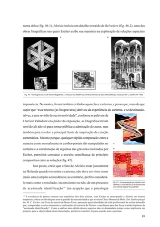 numa delas (fig. 46.1), Aloísio incluiu um detalhe extraído de Belvedere (fig. 46.2), uma das
obras litográficas nas quais Escher exibe sua maestria na exploração de relações espaciais
                                             1                                                           2




 Fig. 46 - Na litogravura (1) de Aloísio Magalhães, a inclusão do detalhe (ao centro) extraído da obra Belvedere (2), criada por M. C. Escher em 1958.




impossíveis. Na mostra, foram também exibidos aquarelas e cartemas, e penso que, mais do que
supor que “esse recurso [as litogravuras] derivou da experiência do cartema, e se destinando,
talvez, a uma revisão de sua inventividade”, conforme as palavras de
Clarival Valladares no folder da exposição, as litografias teriam
servido ali não só para tornar pública a admiração do autor, mas
também para revelar a principal fonte de inspiração da criação
cartemática. Mesmo porque, qualquer rápida comparação entre a
maneira como normalmente os cartões-postais são manipulados no                                                  1


                                                                                                                2
cartema e a estruturação de algumas das gravuras realizadas por
Escher, permitirá constatar a estreita semelhança de princípio
compositivo entre as soluções (fig. 47).
           Isto posto, creio que o fato de Aloísio estar justamente
na Holanda quando inventou o cartema, não deve ser visto como
(mais uma) simples coincidência; ao contrário, prefiro considerá-
lo mais como o resultado, inconsciente ou não, de um processo                                                   Fig. 47 - A manipulação do módulo num
                                                                                                                cartema (1) e no estudo (2) de Escher para
                                                                                                                uma divisão regular da superfície .
de acentuada identificação 19 (na acepção que a psicologia

 19
    A existência de pontos comuns nas trajetórias dos dois artistas, com Escher se antecipando a Aloísio em termos
temporais, coloca em dúvida para mim a questão da sincronicidade a que se refere Chico Homem de Melo. Der Zauberspiegel
des M. C. Escher, um livro de autoria de Bruno Ernst, apresenta particularidades da vida profissional do artista holandês
que, comparadas a certos momentos e realizações da carreira de Aloísio, contribuem para dar força à minha hipótese da
“acentuada identificação”. Como a análise mais detida desses aspectos não só demandaria tempo como implicaria em
prejuízo para a objetividade desta dissertação, preferirei transferi-la para ocasião mais oportuna.

                                                                                                                                                      89
 