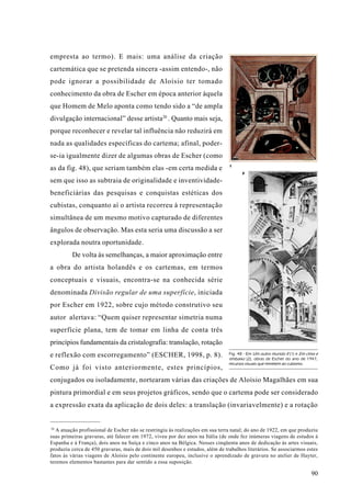 empresta ao termo). E mais: uma análise da criação
cartemática que se pretenda sincera -assim entendo-, não
pode ignorar a possibilidade de Aloísio ter tomado
conhecimento da obra de Escher em época anterior àquela
que Homem de Melo aponta como tendo sido a “de ampla
divulgação internacional” desse artista20 . Quanto mais seja,
porque reconhecer e revelar tal influência não reduzirá em
nada as qualidades específicas do cartema; afinal, poder-
se-ia igualmente dizer de algumas obras de Escher (como
                                                                                1
as da fig. 48), que seriam também elas -em certa medida e
                                                                                      2

sem que isso as subtraia de originalidade e inventividade-
beneficiárias das pesquisas e conquistas estéticas dos
cubistas, conquanto aí o artista recorreu à representação
simultânea de um mesmo motivo capturado de diferentes
ângulos de observação. Mas esta seria uma discussão a ser
explorada noutra oportunidade.
         De volta às semelhanças, a maior aproximação entre
a obra do artista holandês e os cartemas, em termos
conceptuais e visuais, encontra-se na conhecida série
denominada Divisão regular de uma superfície, iniciada
por Escher em 1922, sobre cujo método construtivo seu
autor alertava: “Quem quiser representar simetria numa
superfície plana, tem de tomar em linha de conta três
princípios fundamentais da cristalografia: translação, rotação
e reflexão com escorregamento” (ESCHER, 1998, p. 8).                            Fig. 48 - Em Um outro mundo II (1) e Em cima e
                                                                                embaixo (2), obras de Escher do ano de 1947,
                                                                                recursos visuais que remetem ao cubismo.
Como já foi visto anteriormente, estes princípios,
conjugados ou isoladamente, nortearam várias das criações de Aloísio Magalhães em sua
pintura primordial e em seus projetos gráficos, sendo que o cartema pode ser considerado
a expressão exata da aplicação de dois deles: a translação (invariavelmente) e a rotação


20
   A atuação profissional de Escher não se restringiu às realizações em sua terra natal; do ano de 1922, em que produziu
suas primeiras gravuras, até falecer em 1972, viveu por dez anos na Itália (de onde fez inúmeras viagens de estudos à
Espanha e à França), dois anos na Suíça e cinco anos na Bélgica. Nesses cinqüenta anos de dedicação às artes visuais,
produziu cerca de 450 gravuras, mais de dois mil desenhos e estudos, além de trabalhos literários. Se associarmos estes
fatos às várias viagens de Aloísio pelo continente europeu, inclusive o aprendizado de gravura no atelier de Hayter,
teremos elementos bastantes para dar sentido a essa suposição.

                                                                                                                          90
 