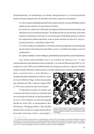(freqüentemente). As semelhanças, no entanto, não param por aí, e, na mesma linha de
desenvolvimento daquela série de desenhos de Escher, o processo cartemático:

         a) inicia-se pela modulação geométrica do espaço (mesmo com possibilidades menos
         amplas do que aquelas com que operava Escher);
         b) constrói-se a partir da serialização da imagem (diferentemente dos cartemas, que
         utilizaram um ou no máximo três tipos21 de cartões-postais na mesma obra, as divisões
         regulares escherianas resolviam-se com maior grau de liberdade quanto ao número
         de componentes formais aplicados, como se pode constatar na obra Oito cabeças -
         a primeira da série-, mostrada na figura 49);
         c) revela-se lúdico ao manipular os elementos formais justapondo-os perfeitamente
         uns aos outros como num puzzle que refuta, a priori, a existência de espaços vazios na
         composição; e
         d) explora condições visuais ambíguas, perturbadoras da experiência sensorial primária.

          Esta última particularidade esteve na essência da Op(tical) Art -“a mais
intelectualmente controlada das técnicas modernas”, na visão de Ehrenzweig (1969, p. 91)-
surgida nos anos 1960 como desdobramento das pesquisas estéticas e ópticas iniciadas
ainda no século XIX pelos impressionistas, levadas adiante pelos cubistas, por Mondrian,
pelos construtivistas e pela Bauhaus, e
enriquecidas pelas experiências cinético-visuais
de Laszló Moholy-Nagy -artista pesquisador
que, falecido em 1946, é tido por Argan (1992,
p. 519) como o precursor desse movimento.
          É importante ressaltar, no entanto, que
os artistas não foram os únicos a contribuir para
essa revolução do modo de ver que desembocou
na op art. Em Frankfurt, no início da segunda
década do século XX, os pesquisadores Max
Wertheimer, Wolfgang Köhler e Kurt Koffka
                                                                    Fig. 49 - Em Oito cabeças, a primeira das divisões regulares da
promoveram estudos no campo da psicofísica                          superfície criadas por Escher, quatro rostos femininos e quatro
                                                                    masculinos se alternam como figura e fundo, preenchendo toda a área
                                                                    da composição.
buscando relacionar forma e percepção e

21
   É o caso dos cartemas da Série Barroca, produzidos por volta de 1974, com postais que retratam detalhes de obras de
arte do barroco nacional. Nesta série, a associação de diferentes cartões-postais temáticos não apenas sacrificou a idéia de
continuidade do cartema para além dos limites do quadro, como resultou em composições de simetria estática, constituindo,
a meu ver, os menos instigantes de todos os cartemas criados por Aloísio Magalhães.

                                                                                                                                   91
 