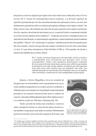 lançaram os alicerces daquilo que alguns anos mais tarde seria conhecido como a Teoria
Gestalt. M. C. Escher foi contemporâneo desses cientistas, e as divisões regulares da
superfície produzidas por ele são uma demonstração da exploração criativa, em arte, dos
fundamentos gestaltistas sobre as relações perceptuais ambíguas entre figura e fundo. Um
dado curioso é que, não obstante um intervalo de quase quarenta anos separe as primeiras
divisões regulares da eclosão do movimento op art, o nome de Escher é comumente incluído
no rol dos artistas adeptos desta tendência 22 . Ainda que em termos cronológicos possa ser
indevida tal classificação, as representações engenhosas e intencionalmente desarticuladoras
dos padrões “lógicos” de visualização e cognição -substância primordial de grande parte
das suas criações-, fazem com que não seja exagero considerá-lo um elo entre a psicologia
e a arte. É o que deixa transparecer Allen Hurlburt (1986, p. 143) quando, em alusão à
natureza do trabalho desse artista, afirma:

                             M. C. Escher, um mestre da gravura e da impressão, utilizou a ilusão e
                             a ambigüidade mais diretamente que qualquer outro artista
                             contemporâneo. Escher criou paradoxos dimensionais compondo
                             diversos pontos de observação numa mesma cena, edifícios que mudam
                             de perspectiva em cada um dos andares, escadarias que tanto parecem
                             levar para cima como confluir para um retângulo sem saída. Seu
                             trabalho não pode ser classificado como freudiano, mas cria seu próprio
                             clima surrealista, tirando proveito das ambigüidades da percepção.



         Quanto a Aloísio Magalhães, foi já na condição de
designer que ele testemunhou a breve permanência da op art
como tendência hegemônica no cenário artístico ocidental; a
influência desse movimento em sua produção é particularmente
                                                                                       1

perceptível nos projetos desenvolvidos para as cédulas de
cruzeiro -marcadas deliberadamente pelo efeito (óptico) moiré-
e no símbolo criado em 1969 para o Banespa (fig. 50).
         Tendo ocorrido de forma mais imediata e ostensiva
                                                                                             2
sobre o design de Aloísio, os sinais da arte óptica mostrar-se-
iam também, só que pouco mais tarde, no cartema. Distintamente                         Fig. 50 - Efeitos ópticos no detalhe da
                                                                                       nota de Cr$ 1,00 (1) e no símbolo do
                                                                                       Banespa (2), criações de Aloísio Magalhães.
porém do ocorrido com as divisões regulares de Escher, que


22
   É verdade que os últimos trabalhos de Escher foram realizados por volta de 1960 (Belvedere, 1958; Ascending and
descending, 1960; Waterfall, 1961), quando a op art começava a se firmar como tendência, mas um olhar retrospectivo
sobre a vasta produção deste artista revela que eles terão sido mais o resultado natural de suas próprias descobertas do
que fruto de eventuais influências da arte óptica ou daquelas experiências que antecederam imediatamente a ela.

                                                                                                                              92
 