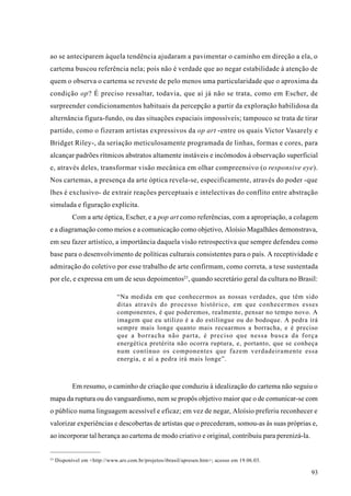 ao se anteciparem àquela tendência ajudaram a pavimentar o caminho em direção a ela, o
cartema buscou referência nela; pois não é verdade que ao negar estabilidade à atenção de
quem o observa o cartema se reveste de pelo menos uma particularidade que o aproxima da
condição op? É preciso ressaltar, todavia, que aí já não se trata, como em Escher, de
surpreender condicionamentos habituais da percepção a partir da exploração habilidosa da
alternância figura-fundo, ou das situações espaciais impossíveis; tampouco se trata de tirar
partido, como o fizeram artistas expressivos da op art -entre os quais Victor Vasarely e
Bridget Riley-, da seriação meticulosamente programada de linhas, formas e cores, para
alcançar padrões rítmicos abstratos altamente instáveis e incômodos à observação superficial
e, através deles, transformar visão mecânica em olhar compreensivo (o responsive eye).
Nos cartemas, a presença da arte óptica revela-se, especificamente, através do poder -que
lhes é exclusivo- de extrair reações perceptuais e intelectivas do conflito entre abstração
simulada e figuração explícita.
            Com a arte óptica, Escher, e a pop art como referências, com a apropriação, a colagem
e a diagramação como meios e a comunicação como objetivo, Aloísio Magalhães demonstrava,
em seu fazer artístico, a importância daquela visão retrospectiva que sempre defendeu como
base para o desenvolvimento de políticas culturais consistentes para o país. A receptividade e
admiração do coletivo por esse trabalho de arte confirmam, como correta, a tese sustentada
por ele, e expressa em um de seus depoimentos23, quando secretário geral da cultura no Brasil:

                               “Na medida em que conhecermos as nossas verdades, que têm sido
                               ditas através do processo histórico, em que conhecermos esses
                               componentes, é que poderemos, realmente, pensar no tempo novo. A
                               imagem que eu utilizo é a do estilingue ou do bodoque. A pedra irá
                               sempre mais longe quanto mais recuarmos a borracha, e é preciso
                               que a borracha não parta, é preciso que nessa busca da força
                               energética pretérita não ocorra ruptura, e, portanto, que se conheça
                               num contínuo os componentes que fazem verdadeiramente essa
                               energia, e aí a pedra irá mais longe”.



            Em resumo, o caminho de criação que conduziu à idealização do cartema não seguiu o
mapa da ruptura ou do vanguardismo, nem se propôs objetivo maior que o de comunicar-se com
o público numa linguagem acessível e eficaz; em vez de negar, Aloísio preferiu reconhecer e
valorizar experiências e descobertas de artistas que o precederam, somou-as às suas próprias e,
ao incorporar tal herança ao cartema de modo criativo e original, contribuiu para perenizá-la.


23
     Disponível em <http://www.ars.com.br/projetos/ibrasil/apresen.htm>; acesso em 19.06.03.

                                                                                                 93
 
