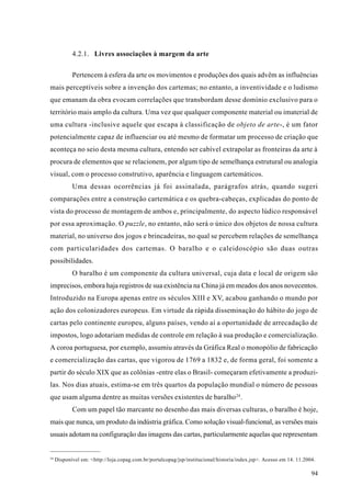 4.2.1. Livres associações à margem da arte

            Pertencem à esfera da arte os movimentos e produções dos quais advêm as influências
mais perceptíveis sobre a invenção dos cartemas; no entanto, a inventividade e o ludismo
que emanam da obra evocam correlações que transbordam desse domínio exclusivo para o
território mais amplo da cultura. Uma vez que qualquer componente material ou imaterial de
uma cultura -inclusive aquele que escapa à classificação de objeto de arte-, é um fator
potencialmente capaz de influenciar ou até mesmo de formatar um processo de criação que
aconteça no seio desta mesma cultura, entendo ser cabível extrapolar as fronteiras da arte à
procura de elementos que se relacionem, por algum tipo de semelhança estrutural ou analogia
visual, com o processo construtivo, aparência e linguagem cartemáticos.
            Uma dessas ocorrências já foi assinalada, parágrafos atrás, quando sugeri
comparações entre a construção cartemática e os quebra-cabeças, explicadas do ponto de
vista do processo de montagem de ambos e, principalmente, do aspecto lúdico responsável
por essa aproximação. O puzzle, no entanto, não será o único dos objetos de nossa cultura
material, no universo dos jogos e brincadeiras, no qual se percebem relações de semelhança
com particularidades dos cartemas. O baralho e o caleidoscópio são duas outras
possibilidades.
            O baralho é um componente da cultura universal, cuja data e local de origem são
imprecisos, embora haja registros de sua existência na China já em meados dos anos novecentos.
Introduzido na Europa apenas entre os séculos XIII e XV, acabou ganhando o mundo por
ação dos colonizadores europeus. Em virtude da rápida disseminação do hábito do jogo de
cartas pelo continente europeu, alguns países, vendo aí a oportunidade de arrecadação de
impostos, logo adotariam medidas de controle em relação à sua produção e comercialização.
A coroa portuguesa, por exemplo, assumiu através da Gráfica Real o monopólio de fabricação
e comercialização das cartas, que vigorou de 1769 a 1832 e, de forma geral, foi somente a
partir do século XIX que as colônias -entre elas o Brasil- começaram efetivamente a produzi-
las. Nos dias atuais, estima-se em três quartos da população mundial o número de pessoas
que usam alguma dentre as muitas versões existentes de baralho 24.
            Com um papel tão marcante no desenho das mais diversas culturas, o baralho é hoje,
mais que nunca, um produto da indústria gráfica. Como solução visual-funcional, as versões mais
usuais adotam na configuração das imagens das cartas, particularmente aquelas que representam


24
     Disponível em: <http://loja.copag.com.br/portalcopag/jsp/institucional/historia/index.jsp>. Acesso em 14. 11.2004.

                                                                                                                     94
 