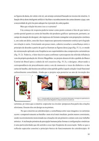 as figuras da dama, do valete e do rei, um arranjo estrutural baseado no recurso da simetria. A
função óbvia deste inteligente artifício é facilitar o reconhecimento das cartas durante o jogo, sem
a necessidade de girá-las para adequá-las à posição de cada jogador.
        Mas que relação há entre isso e o cartema?
        Um começo de resposta poderia tomar como ponto comum o fato de que tanto o
cartão-postal quanto as cartas do baralho são produtos gráficos -pertencem, portanto, ao
campo de atuação do designer; são impressos de formato retangular com proporções similares
e, em cada um deles, uma das faces impressas apresenta tratamento estético privilegiado
em relação à outra. Estreitando um pouco mais, caberia ressaltar a semelhança entre o
princípio de desenho a partir do qual se ilustram as figuras desse jogo (fig. 51.1), e o modo
de estruturação aplicado com freqüência nos supermódulos das composições cartemáticas
(fig. 51.2). Todavia, o fator decisivo para confirmar o pressuposto da referida influência
vem da própria produção de Aloísio Magalhães: no projeto desenvolvido a pedido do Banco
Central do Brasil para a cédula de mil cruzeiros (fig. 51.3), o designer, observando a
correspondência de procedimento entre o ato de manuseio e troca do dinheiro e o das
cartas de baralho, não hesitou em utilizar como partido gráfico aquela solução visual-funcional
culturalmente consolidada. Ainda que o projeto seja posterior ao ano de invenção dos
                       1     2                                          3




                                 Fig. 51 - A solução gráfica da carta de baralho (1), que pode ter influenciado a concepção do supermódulo do
                                 cartema (2), inspirou Aloísio Magalhães no design da nota de mil cruzeiros (3).


cartemas, já vimos que a simetria -especular ou circular- perpassou boa parte das criações
aloisianas, fossem elas em design ou na pintura.
        No que concerne ao caleidoscópio, a semelhança entre suas imagens e os cartemas
ocorre -comparativamente ao baralho- num nível mais imediato, porém menos consistente,
sendo recorrentemente mencionada nas situações de um primeiro contato com esse trabalho
artístico. A inclinação primária da percepção humana pelas formas e configurações simétricas
é uma particularidade que dá sentido a esse tipo freqüente de associação. Sabe-se que a
reflexão especular constitui o princípio básico de funcionamento do caleidoscópio. O

                                                                                                                                         95
 