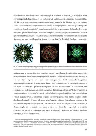 espelhamento multidirecional caleidoscópico adiciona à imagem, já simétrica, uma
estruturação radial responsável por particularizá-la, tornando-a ainda mais pregnante (fig.
52). De outro lado atuam os componentes culturais (assimilação, difusão, trocas etc.), assim
como no caso anterior, emprestando seu reforço a essa pregnância, mesmo que o tempo de
existência do caleidoscópio 25 na cultura mundial não se compare ao do baralho. Por esses
motivos é que não nos intriga o fato de sermos perfeitamente compreendidos quando falamos
genericamente de imagens caleidoscópicas, mesmo sabendo que ao menos em teoria cada
forma gerada num caleidoscópio é única e irrecuperável (se desfeita). Qualquer correlação,

                                         1       2                                                      3




Fig. 52 - A imagem caleidoscópica agrega particularidades que a tornam reconhecível como tal, mesmo que cada uma seja única, ou se desenvolva segundo
estruturas radiais quadrangular (1), pentagonal (2), hexagonal (3), ou de qualquer outro tipo.



portanto, que se possa estabelecer entre tais formas e a configuração cartemática acontecerá,
primeiramente, por efeito dessa pregnância estética. Poder-se-ia acrescentar a isso que a
simetria caleidoscópica, por ser radial e contínua (podendo estender-se ao infinito), produz
imagens cujo processo de apreensão visual, para consumar-se, prescinde de normas e
artifícios facilitadores, igualmente ao que se verifica nos cartemas. De fato não há, nas
composições cartemáticas, um ponto ou sentido definido de entrada de “leitura”, embora a
varredura visual da obra sofra a inevitável influência do padrão ocidental de escrita/leitura
e tenda a desenvolver-se no sentido do canto superior esquerdo para o canto inferior direito
do plano observado. A rigor, algumas soluções cartemáticas, baseadas na montagem do
supermódulo a partir da rotação em 180° de um dos módulos, dispensariam até mesmo a
determinação prévia daquilo que seria a base ou o topo da composição; a simetria
estabelecida no início estende-se por todas as direções e culmina por moldar, também
simétrica, a feição final da obra.

25
  A invenção do caleidoscópio, atribuída ao cientista e escritor escocês Sir David Brewster, remonta ao ano de 1816 e
aconteceu como desdobramento de experimentos pioneiros realizados com a polarização da luz. A intenção inicial de que
o caleidoscópio fosse tão somente um instrumento científico acabou extrapolando dessa condição para a categoria de
brinquedo, dado o encantamento que a beleza e mutabilidade das imagens luminosas produzidas pelo aparelho exerceram
sobre o público leigo da época.

                                                                                                                                                 96
 
