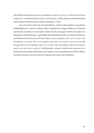 substituídos nessa fala do poeta os substantivos palavras, frase e vocábulos pelo termo
imagem(ns), e também palíndromo por caleidoscópio, a idéia expressa continue fazendo
sentido apesar de deslocada do campo verbal para o visual.
       Em nível menos direto de correspondência, caberia ainda explorar a questão da
ambigüidade que, visual no cartema, pode se manifestar na língua falada sob a forma de
construções cacofônicas ou de duplo sentido. Certas mensagens verbais são capazes de
transportar, simultaneamente, significados absolutamente distintos, revelados conforme se
transmitam através da escrita (Porque Maria estava adiando a ida, eu e os outros não
entendemos; ou outra: Não a via naquele canto nem sem óculos escuros) ou da fala
(Porque Maria está vadiando, Aída, eu e os outros não entendemos; Não havia naquele
canto nem cem óculos escuros). Evidentemente, arranjos verbais dessa natureza só se
justificam como um jogo, intencional, com a língua; e, por se constituírem um artifício lúdico,
estreitam um pouco mais sua (cabível) conexão com o processo cartemático.




                                                                                            98
 