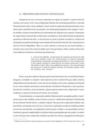 4.3. PRINCÍPIOS ESTRUTURAIS E CONFIGURAÇÃO

             Fragmento de um continuum capturado no espaço do quadro o aspecto final do
cartema, em resumo, é isto: uma configuração abstrata, de construção geométrica e marcada
fortemente pelo ritmo, cujas condições visuais instáveis negociam permanentemente com o
observador a preferência de sua atenção, ora atraída pela pregnância das imagens “reais”
do módulo, ora pelo extraordinário da conformação não-figurativa do conjunto. O princípio
de organização estrutural das composições cartemáticas -fator determinante da aparência
geométrico-abstrata da obra-, é um processo no qual se podem reconhecer vestígios da
orientação racionalista do design suíço-alemão da Escola da Forma de Ulm, tão presente na
obra de Aloísio Magalhães. Mas se a razão informa o cartema em sua materialidade, a
emoção é que o provê de expressividade, pois é ela que dirige o olhar criador em busca de
concordâncias cromáticas ou formais que propiciam,

                                   [...] através do múltiplo, visualizações de conjunto que fazem do todo
                                   uma nova unidade visual. Os cartões-postais se juntam formando
                                   surpreendente continuação da imagem descoberta. A nova imagem não
                                   é mais aquela contida no cartão-postal, do mesmo modo que o muro
                                   não lembra o tijolo. Mas é sua unidade de estrutura. E por mais desigual
                                   que possa ser o cartão do próprio cartema, ali está para sempre, como
                                   sua vértebra, suas vísceras. 28



             Seria o caso de se deduzir daí que quanto mais harmoniosa for a coexistência desses
desiguais -a unidade e o conjunto- mais expressivo será o cartema? Ou que, dada a relativa
independência dos predicados visuais de um em relação aos do outro, qualquer postal pode
levar a uma solução cartemática esteticamente satisfatória? Respostas a estas questões
haverão de considerar, necessariamente, alguns aspectos típicos das composições visuais
modulares; o processo de desenvolvimento, por exemplo.
             Conceitualmente, a composição modular bidimensional é um padrão gráfico-visual -
assim como o são, também, certas texturas e patterns- obtido pela repetição sistematizada
de um elemento formal básico, o módulo original. Para que uma composição modular seja
percebida e assimilada como tal, faz-se necessária a aplicação seriada da unidade geradora
em mais de uma direção, com adjacência total às peças vizinhas, e em quantidade variável
conforme o grau de complexidade e de efeitos rítmicos pretendidos por seu criador. Levando-
se em conta que uma composição modular é produto do esforço conjugado de intelecção e

28
     Valladares, Clarival do Prado. Aquarelas, litogravuras e cartemas de Aloisio Magalhães. In: LEITE, João de Souza. Op. cit., p. 77.

                                                                                                                                   99
 