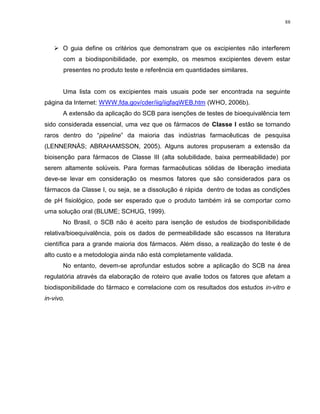88
 O guia define os critérios que demonstram que os excipientes não interferem
com a biodisponibilidade, por exemplo, os mesmos excipientes devem estar
presentes no produto teste e referência em quantidades similares.
Uma lista com os excipientes mais usuais pode ser encontrada na seguinte
página da Internet: WWW.fda.gov/cder/iig/iigfaqWEB.htm (WHO, 2006b).
A extensão da aplicação do SCB para isenções de testes de bioequivalência tem
sido considerada essencial, uma vez que os fármacos de Classe I estão se tornando
raros dentro do “pipeline” da maioria das indústrias farmacêuticas de pesquisa
(LENNERNÄS; ABRAHAMSSON, 2005). Alguns autores propuseram a extensão da
bioisenção para fármacos de Classe III (alta solubilidade, baixa permeabilidade) por
serem altamente solúveis. Para formas farmacêuticas sólidas de liberação imediata
deve-se levar em consideração os mesmos fatores que são considerados para os
fármacos da Classe I, ou seja, se a dissolução é rápida dentro de todas as condições
de pH fisiológico, pode ser esperado que o produto também irá se comportar como
uma solução oral (BLUME; SCHUG, 1999).
No Brasil, o SCB não é aceito para isenção de estudos de biodisponibilidade
relativa/bioequivalência, pois os dados de permeabilidade são escassos na literatura
científica para a grande maioria dos fármacos. Além disso, a realização do teste é de
alto custo e a metodologia ainda não está completamente validada.
No entanto, devem-se aprofundar estudos sobre a aplicação do SCB na área
regulatória através da elaboração de roteiro que avalie todos os fatores que afetam a
biodisponibilidade do fármaco e correlacione com os resultados dos estudos in-vitro e
in-vivo.
 