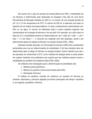 90
De acordo com o guia de isenção de bioequivalência da FDA, a solubilidade de
um fármaco é determinada pela dissolução da dosagem mais alta de uma forma
farmacêutica de liberação imediata em 250 mL, ou menos, de uma solução tampão de
pH 1,0 a 7,5 em temperatura de 37ºC. O volume de 250 mL é estimado com base no
desenho de um estudo de bioequivalência, no qual o medicamento é administrado com
250 mL de água. O número de diferentes pH(s) a serem testados depende das
características de ionização do fármaco e de seu pKa. Por exemplo, se o pKa variar na
faixa de 3-5, a solubilidade deverá ser determinada em: pH = pKa, pH = pKa - 1, pH =
pKa + 1 e nos pH(s) 1 – 5, devendo ser realizado com três replicatas, sendo o pH
determinado depois da adição do fármaco na solução tampão (FDA, 2000).
Soluções tampão descritas na Farmacopéia Americana (USP) são consideradas
apropriadas para uso em determinações de solubilidade. O pH das soluções deve ser
determinado após a adição do fármaco na solução tampão. Outros métodos que não o
de saturação em shake-flask a 37ºC, como métodos de titulação ácido ou base podem
ser usados mediante uma justificativa que suporte que tais métodos possam prever a
solubilidade de equilíbrio da substância teste (FDA, 2000).
Os métodos mais empregados para a determinação da solubilidade são:
 Métodos potenciométricos;
 Método do equilíbrio (mais recomendado pela FDA);
 Dissolução intrínseca
O método do equilíbrio consiste em adicionar um excesso do fármaco ao
solvente, saturando-o, promover agitação por tempo prolongado até atingir o equilíbrio
e, em seguida, quantificar o fármaco.
 
