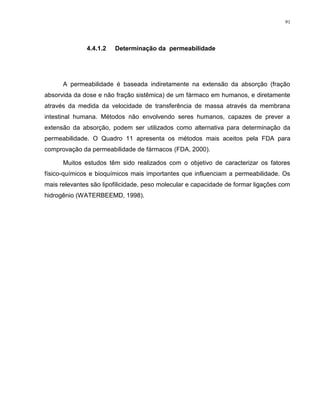 91
4.4.1.2 Determinação da permeabilidade
A permeabilidade é baseada indiretamente na extensão da absorção (fração
absorvida da dose e não fração sistêmica) de um fármaco em humanos, e diretamente
através da medida da velocidade de transferência de massa através da membrana
intestinal humana. Métodos não envolvendo seres humanos, capazes de prever a
extensão da absorção, podem ser utilizados como alternativa para determinação da
permeabilidade. O Quadro 11 apresenta os métodos mais aceitos pela FDA para
comprovação da permeabilidade de fármacos (FDA, 2000).
Muitos estudos têm sido realizados com o objetivo de caracterizar os fatores
físico-químicos e bioquímicos mais importantes que influenciam a permeabilidade. Os
mais relevantes são lipofilicidade, peso molecular e capacidade de formar ligações com
hidrogênio (WATERBEEMD, 1998).
 