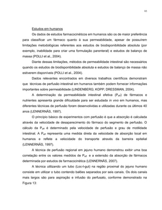 93
Estudos em humanos
Os dados de estudos farmacocinéticos em humanos são os de maior preferência
para classificar um fármaco quanto à sua permeabilidade, apesar de possuírem
limitações metodológicas referentes aos estudos de biodisponibilidade absoluta (por
exemplo, inabilidade para criar uma formulação parenteral) e estudos de balanço de
massa (POLLI et al., 2004).
Diante dessas limitações, métodos de permeabilidade intestinal são necessários
quando os estudos de biodisponibilidade absoluta e estudos de balanço de massa não
estiverem disponíveis (POLLI et al., 2004).
Dados relevantes encontrados em diversos trabalhos científicos demonstram
que técnicas de perfusão intestinal em humanos também podem fornecer informações
importantes sobre permeabilidade (LINDENBERG; KOPP; DRESSMAN, 2004).
A determinação da permeabilidade intestinal efetiva (Peff) de fármacos e
nutrientes apresenta grande dificuldade para ser estudada in vivo em humanos, mas
diferentes técnicas de perfusão foram desenvolvidas e utilizadas durante os últimos 40
anos (LENNERNÄS, 1997).
O princípio básico de experimentos com perfusão é que a absorção é calculada
através da velocidade de desaparecimento do fármaco do segmento de perfusão. O
cálculo da Peff é determinado pela velocidade de perfusão e grau de motilidade
intestinal. A Peff representa uma medida direta da velocidade de absorção local em
humanos e reflete a velocidade do transporte através da barreira epitelial
(LENNERNÄS, 1997).
A técnica de perfusão regional em jejuno humano demonstrou exibir uma boa
correlação entre os valores medidos de Peff e a extensão da absorção de fármacos
determinada por estudos de farmacocinética (LENNERNÄS, 2007).
A técnica utilizando um tubo (Loc-I-gut) na região proximal do jejuno humano
consiste em utilizar o tubo contendo balões separados por seis canais. Os dois canais
mais largos são para aspiração e infusão do perfusato, conforme demonstrado na
Figura 13:
 
