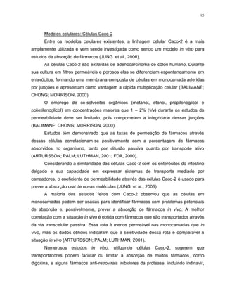 95
Modelos celulares: Células Caco-2
Entre os modelos celulares existentes, a linhagem celular Caco-2 é a mais
amplamente utilizada e vem sendo investigada como sendo um modelo in vitro para
estudos de absorção de fármacos (JUNG et al., 2006).
As células Caco-2 são extraídas de adenocarcinoma de cólon humano. Durante
sua cultura em filtros permeáveis e porosos elas se diferenciam espontaneamente em
enterócitos, formando uma membrana composta de células em monocamada aderidas
por junções e apresentam como vantagem a rápida multiplicação celular (BALIMANE;
CHONG; MORRISON, 2000).
O emprego de co-solventes orgânicos (metanol, etanol, propilenoglicol e
polietilenoglicol) em concentrações maiores que 1 – 2% (v/v) durante os estudos de
permeabilidade deve ser limitado, pois compometem a integridade dessas junções
(BALIMANE; CHONG; MORRISON, 2000).
Estudos têm demonstrado que as taxas de permeação de fármacos através
dessas células correlacionam-se positivamente com a porcentagem de fármacos
absorvidos no organismo, tanto por difusão passiva quanto por transporte ativo
(ARTURSSON; PALM; LUTHMAN, 2001; FDA, 2000).
Considerando a similaridade das células Caco-2 com os enterócitos do intestino
delgado e sua capacidade em expressar sistemas de transporte mediado por
carreadores, o coeficiente de permeabilidade através das células Caco-2 é usado para
prever a absorção oral de novas moléculas (JUNG et al., 2006).
A maioria dos estudos feitos com Caco-2 observou que as células em
monocamadas podem ser usadas para identificar fármacos com problemas potenciais
de absorção e, possivelmente, prever a absorção de fármacos in vivo. A melhor
correlação com a situação in vivo é obtida com fármacos que são transportados através
da via transcelular passiva. Essa rota é menos permeável nas monocamadas que in
vivo, mas os dados obtidos indicaram que a seletividade dessa rota é comparável a
situação in vivo (ARTURSSON; PALM; LUTHMAN, 2001).
Numerosos estudos in vitro, utilizando células Caco-2, sugerem que
transportadores podem facilitar ou limitar a absorção de muitos fármacos, como
digoxina, e alguns fármacos anti-retrovirais inibidores da protease, incluindo indinavir,
 