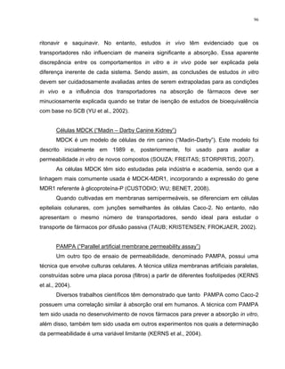 96
ritonavir e saquinavir. No entanto, estudos in vivo têm evidenciado que os
transportadores não influenciam de maneira significante a absorção. Essa aparente
discrepância entre os comportamentos in vitro e in vivo pode ser explicada pela
diferença inerente de cada sistema. Sendo assim, as conclusões de estudos in vitro
devem ser cuidadosamente avaliadas antes de serem extrapoladas para as condições
in vivo e a influência dos transportadores na absorção de fármacos deve ser
minuciosamente explicada quando se tratar de isenção de estudos de bioequivalência
com base no SCB (YU et al., 2002).
Células MDCK (“Madin – Darby Canine Kidney”)
MDCK é um modelo de células de rim canino (“Madin-Darby”). Este modelo foi
descrito inicialmente em 1989 e, posteriormente, foi usado para avaliar a
permeabilidade in vitro de novos compostos (SOUZA; FREITAS; STORPIRTIS, 2007).
As células MDCK têm sido estudadas pela indústria e academia, sendo que a
linhagem mais comumente usada é MDCK-MDR1, incorporando a expressão do gene
MDR1 referente à glicoproteína-P (CUSTODIO; WU; BENET, 2008).
Quando cultivadas em membranas semipermeáveis, se diferenciam em células
epiteliais colunares, com junções semelhantes às células Caco-2. No entanto, não
apresentam o mesmo número de transportadores, sendo ideal para estudar o
transporte de fármacos por difusão passiva (TAUB; KRISTENSEN; FROKJAER, 2002).
PAMPA (“Parallel artificial membrane permeability assay”)
Um outro tipo de ensaio de permeabilidade, denominado PAMPA, possui uma
técnica que envolve culturas celulares. A técnica utiliza membranas artificiais paralelas,
construídas sobre uma placa porosa (filtros) a partir de diferentes fosfolípedes (KERNS
et al., 2004).
Diversos trabalhos científicos têm demonstrado que tanto PAMPA como Caco-2
possuem uma correlação similar à absorção oral em humanos. A técnica com PAMPA
tem sido usada no desenvolvimento de novos fármacos para prever a absorção in vitro,
além disso, também tem sido usada em outros experimentos nos quais a determinação
da permeabilidade é uma variável limitante (KERNS et al., 2004).
 
