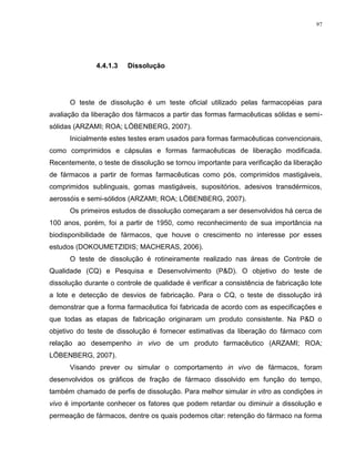 97
4.4.1.3 Dissolução
O teste de dissolução é um teste oficial utilizado pelas farmacopéias para
avaliação da liberação dos fármacos a partir das formas farmacêuticas sólidas e semi-
sólidas (ARZAMI; ROA; LÖBENBERG, 2007).
Inicialmente estes testes eram usados para formas farmacêuticas convencionais,
como comprimidos e cápsulas e formas farmacêuticas de liberação modificada.
Recentemente, o teste de dissolução se tornou importante para verificação da liberação
de fármacos a partir de formas farmacêuticas como pós, comprimidos mastigáveis,
comprimidos sublinguais, gomas mastigáveis, supositórios, adesivos transdérmicos,
aerossóis e semi-sólidos (ARZAMI; ROA; LÖBENBERG, 2007).
Os primeiros estudos de dissolução começaram a ser desenvolvidos há cerca de
100 anos, porém, foi a partir de 1950, como reconhecimento de sua importância na
biodisponibilidade de fármacos, que houve o crescimento no interesse por esses
estudos (DOKOUMETZIDIS; MACHERAS, 2006).
O teste de dissolução é rotineiramente realizado nas áreas de Controle de
Qualidade (CQ) e Pesquisa e Desenvolvimento (P&D). O objetivo do teste de
dissolução durante o controle de qualidade é verificar a consistência de fabricação lote
a lote e detecção de desvios de fabricação. Para o CQ, o teste de dissolução irá
demonstrar que a forma farmacêutica foi fabricada de acordo com as especificações e
que todas as etapas de fabricação originaram um produto consistente. Na P&D o
objetivo do teste de dissolução é fornecer estimativas da liberação do fármaco com
relação ao desempenho in vivo de um produto farmacêutico (ARZAMI; ROA;
LÖBENBERG, 2007).
Visando prever ou simular o comportamento in vivo de fármacos, foram
desenvolvidos os gráficos de fração de fármaco dissolvido em função do tempo,
também chamado de perfis de dissolução. Para melhor simular in vitro as condições in
vivo é importante conhecer os fatores que podem retardar ou diminuir a dissolução e
permeação de fármacos, dentre os quais podemos citar: retenção do fármaco na forma
 