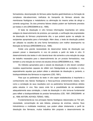 98
farmacêutica, decomposição do fármaco pelos líquidos gastrintestinais ou formação de
complexos não-absorvíveis; ineficácia do transporte do fármaco através das
membranas fisológicas e metabolismo ou eliminação do mesmo antes de atingir a
corrente sanguínea. Os dois primeiros fatores citados podem ser facilmente previstos
por testes in vitro (DRESSMAN et al., 1998).
O teste de dissolução in vitro fornece informações importantes em vários
estágios do desenvolvimento de produtos, por exemplo, a verificação das propriedades
de dissolução do fármaco propriamente dito, o que poderá ajudar na seleção de
excipientes apropriados para a formulação. Além disso, o teste de dissolução poderá
ser utilizado na escolha de uma forma farmacêutica com melhor desempenho na
liberação do fármaco (DRESSMAN et al., 1998).
Existe uma grande necessidade de desenvolver testes de dissolução que
possam prever o desempenho in vivo do produto a partir do teste in vitro. O
desenvolvimento dos testes in vitro deveria levar não somente a uma redução da carga
de trabalho necessária para o desenvolvimento de um produto farmacêutico, mas
também a uma redução do número de estudos clínicos (DRESSMAN et al., 1998).
Os métodos apropriados para o estudo da dissolução in vitro devem constituir
modelos experimentais capazes de refletir com fidedignidade as condições in vivo,
especialmente aquelas que podem afetar a velocidade de dissolução e, portanto, a
biodisponibilidade dos fármacos no organismo (CID, 1981).
Para que os parâmetros do teste in vitro sejam estabelecidos é importante o
conhecimento dos fatores fisiológicos e físico-químicos anteriormente citados, bem
como a correlação de seus resultados com os parâmetros farmacocinéticos obtidos
pelos estudos in vivo. Nos casos onde há a possibilidade de se estabelecer
adequadamente essa correlação, o teste de dissolução in vitro torna-se fundamental
para refletir a biodisponibilidade do produto farmacêutico (CID, 1981; DRESSMAN et
al., 1998; KATORI; AOYAGI; TERAO, 1995).
Fundamentando-se nos principais fatores fisiológicos relacionados ao TGI (pH,
viscosidade, concentração de sais biliares, presença de enzimas, volume, fluxo
hidrodinâmico e motilidade mecânica), que podem afetar diretamente o perfil de
dissolução dos fármacos, muitos trabalhos têm proposto o desenvolvimento de
 