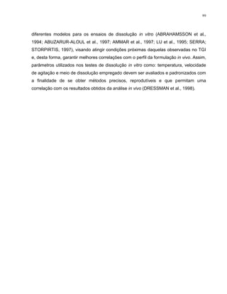 99
diferentes modelos para os ensaios de dissolução in vitro (ABRAHAMSSON et al.,
1994; ABUZARUR-ALOUL et al., 1997; AMMAR et al., 1997; LU et al., 1995; SERRA;
STORPIRTIS, 1997), visando atingir condições próximas daquelas observadas no TGI
e, desta forma, garantir melhores correlações com o perfil da formulação in vivo. Assim,
parâmetros utilizados nos testes de dissolução in vitro como: temperatura, velocidade
de agitação e meio de dissolução empregado devem ser avaliados e padronizados com
a finalidade de se obter métodos precisos, reprodutíveis e que permitam uma
correlação com os resultados obtidos da análise in vivo (DRESSMAN et al., 1998).
 